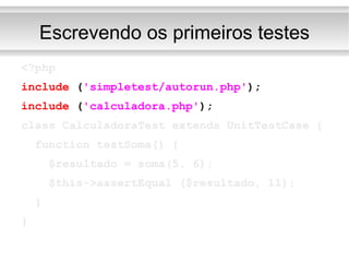 Escrevendo os primeiros testes <?php include  ( 'simpletest/autorun.php' ); include  ( 'calculadora.php' ); class CalculadoraTest extends UnitTestCase { function testSoma() { $resultado = soma(5, 6); $this->assertEqual ($resultado, 11); } } 