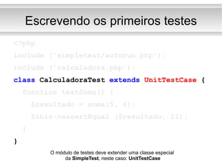 Escrevendo os primeiros testes <?php include ('simpletest/autorun.php'); include ('calculadora.php'); class  CalculadoraTest  extends   UnitTestCase  { function testSoma() { $resultado = soma(5, 6); $this->assertEqual ($resultado, 11); } } O módulo de testes deve extender uma classe especial  da  SimpleTest , neste caso:  UnitTestCase 