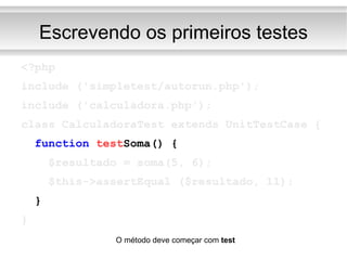 Escrevendo os primeiros testes <?php include ('simpletest/autorun.php'); include ('calculadora.php'); class CalculadoraTest extends UnitTestCase { function   test Soma() { $resultado = soma(5, 6); $this->assertEqual ($resultado, 11); } } O método deve começar com  test 