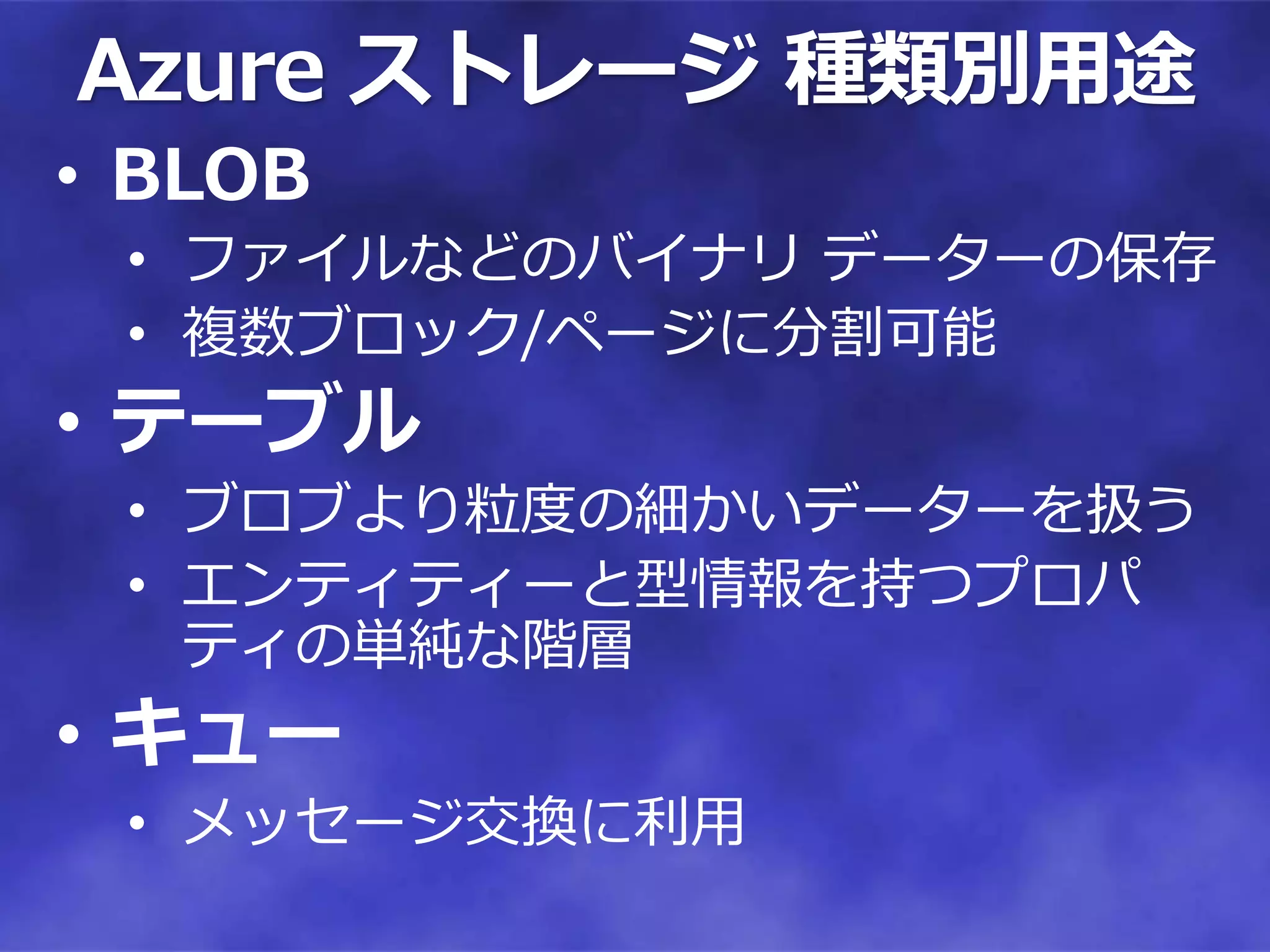Azure ストレージ 種類別用途
• BLOB
 • ファイルなどのバイナリ データーの保存
 • 複数ブロック/ページに分割可能
• テーブル
 • ブロブより粒度の細かいデーターを扱う
 • エンティティーと型情報を持つプロパ
   ティの単純な階層
• キュー
 • メッセージ交換に利用
 