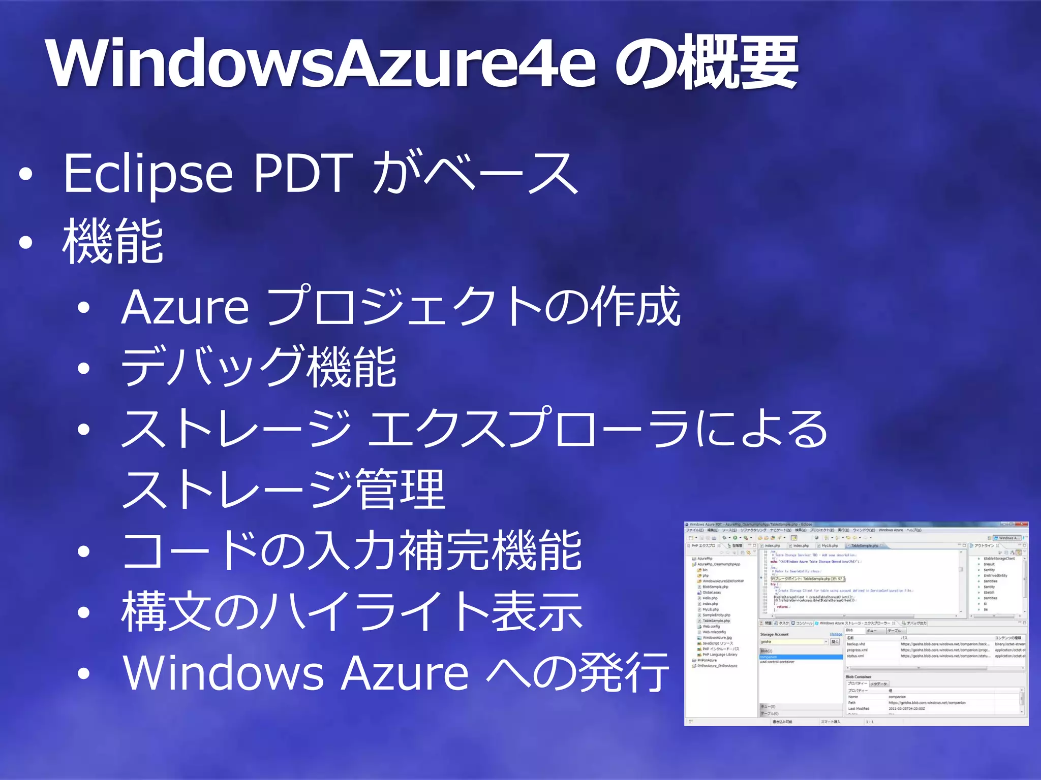 WindowsAzure4e の概要
• Eclipse PDT がベース
• 機能
 • Azure プロジェクトの作成
 • デバッグ機能
 • ストレージ エクスプローラによる
   ストレージ管理
 • コードの入力補完機能
 • 構文のハイライト表示
 • Windows Azure への発行
 