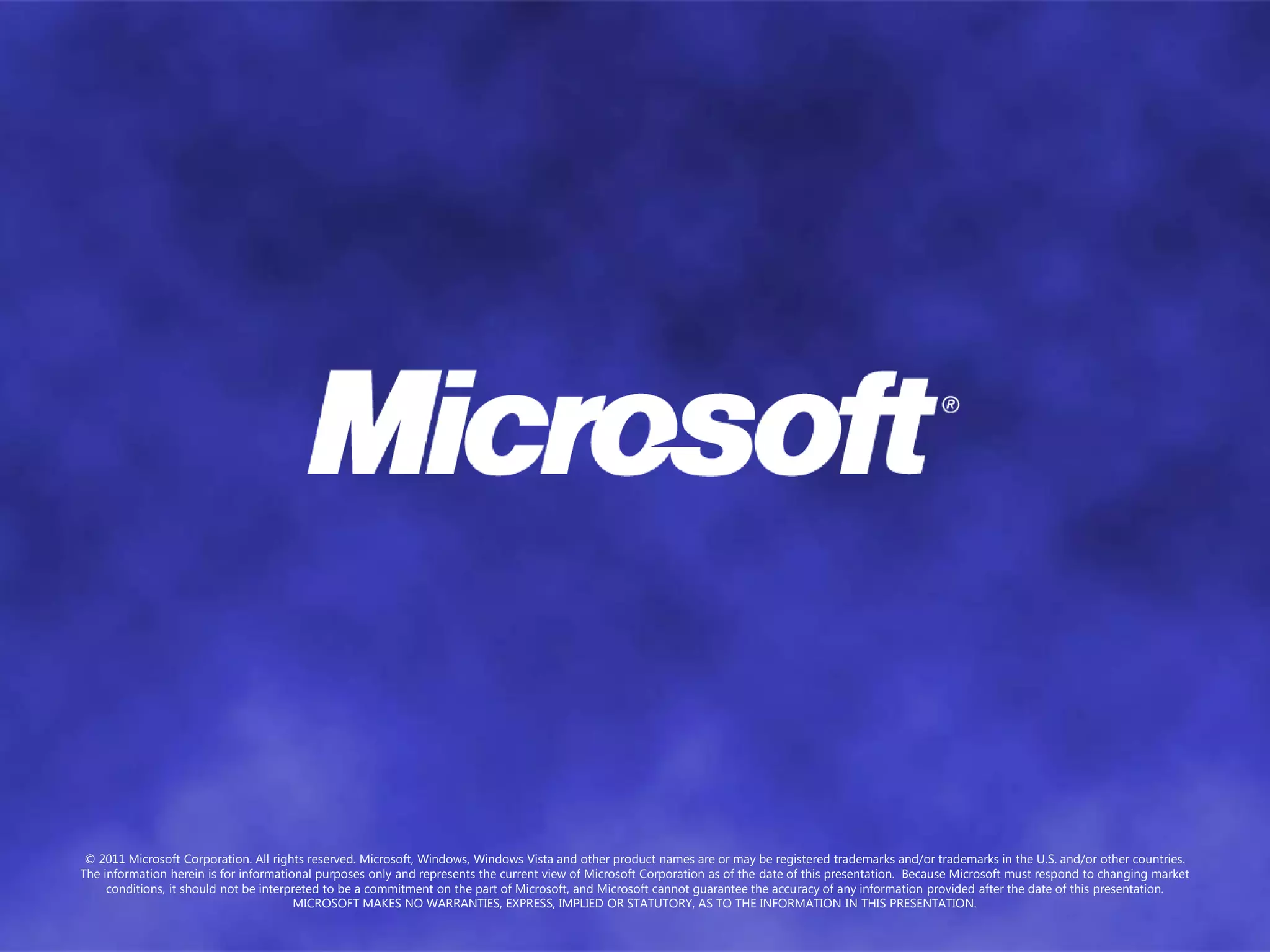 © 2011 Microsoft Corporation. All rights reserved. Microsoft, Windows, Windows Vista and other product names are or may be registered trademarks and/or trademarks in the U.S. and/or other countries.
The information herein is for informational purposes only and represents the current view of Microsoft Corporation as of the date of this presentation. Because Microsoft must respond to changing market
     conditions, it should not be interpreted to be a commitment on the part of Microsoft, and Microsoft cannot guarantee the accuracy of any information provided after the date of this presentation.
                                        MICROSOFT MAKES NO WARRANTIES, EXPRESS, IMPLIED OR STATUTORY, AS TO THE INFORMATION IN THIS PRESENTATION.
 