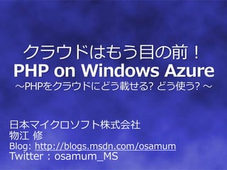 クラウドはもう目の前！
PHP on Windows Azure
 ～PHPをクラウドにどう載せる? どう使う? ～


日本マイクロソフト株式会社
物江 修
Blog: http://blogs.msdn.com/osamum
Twitter : osamum_MS
 