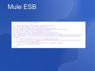 Mule ESB
<?xml version="1.0" encoding="UTF-8"?>
<mule xmlns:http="http://www.mulesoft.org/schema/mule/http"
xmlns="http://www.mulesoft.org/schema/mule/core"
xmlns:doc="http://www.mulesoft.org/schema/mule/documentation"
xmlns:spring="http://www.springframework.org/schema/beans" version="CE-3.4.0"
xmlns:xsi="http://www.w3.org/2001/XMLSchema-instance"
xsi:schemaLocation="http://www.springframework.org/schema/beans
http://www.springframework.org/schema/beans/spring-beans-current.xsd
http://www.mulesoft.org/schema/mule/core http://www.mulesoft.org/schema/mule/core/current/mule.xsd
http://www.mulesoft.org/schema/mule/http http://www.mulesoft.org/schema/mule/http/current/mulehttp.xsd">
<flow name="SimpleExampleFlow1" doc:name="SimpleExampleFlow1">
<http:inbound-endpoint exchange-pattern="request-response" host="localhost" port="8081"
path="php/conference" doc:name="HTTP"/>
<set-payload value="PHP Conference 2013" doc:name="Set Payload"/>
<echo-component doc:name="Echo"/>
</flow>
</mule>

 