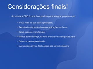 Considerações finais!
Arquitetura ESB é uma boa pedida para integrar projetos que:
●

Inclua mais do que duas aplicações;

●

Permitindo a inclusão de novas aplicações no futuro;

●

Baixo custo de manutenção;

●

Menos dor de cabeça, na hora em que uma integração para;

●

Baixa curva de aprendizado;

●

Comunidade ativa e fácil acesso aos core-developers;

 