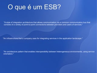O que é um ESB?
"A style of integration architecture that allows communication via a common communication bus that
consists of a variety of point-to-point connections between providers and users of services."

"An infrastructure that a company uses for integrating services in the application landscape."

"An architecture pattern that enables interoperability between heterogeneous environments, using service
orientation."

 