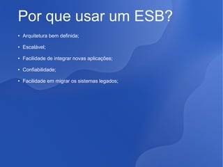 Por que usar um ESB?
●

Arquitetura bem definida;

●

Escalável;

●

Facilidade de integrar novas aplicações;

●

Confiabilidade;

●

Facilidade em migrar os sistemas legados;

 