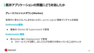26
既存アプリケーションの問題にどう対処したか
処理中に落ちたりしてしまわないように、pcntl_signal 関数でシグナルを確認
OnPremiss環境
● 複数の Worker を Supervisord で管理
Kubernetes 環境
● 各Worker 毎に Deployment で管理
● スケールインする際に、正しくジョブの実行が終わっていることをチェック
 
グレースフルシャットダウン(Worker)
 