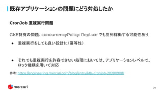 27
既存アプリケーションの問題にどう対処したか
GKE特有の問題、concurrencyPolicy: Replace でも並列稼働する可能性あり
● 重複実行をしても良い設計に（冪等性）
● それでも重複実行を許容できない処理においては、アプリケーションレベルで、
ロック機構を用いて対応
参考: https://engineering.mercari.com/blog/entry/k8s-cronjob-20200908/
 
CronJob 重複実行問題
 