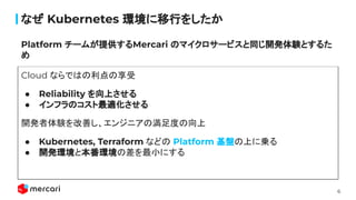 6
ʤ Kubernetes hФ򤷤
Cloud ʤǤϤ
 Reliability Ϥ
 եΥm
_kYƤ󥸥˥ΜȤ
 Kubernetes, Terraform ʤɤ Platform PϤˁ\
 _khȱhβСˤ
Platform `बṩMercari Υޥ`ӥͬ_kYȤ뤿

 