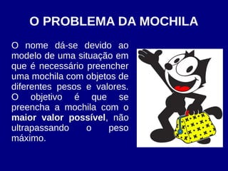 O PROBLEMA DA MOCHILA
O nome dá-se devido ao
modelo de uma situação em
que é necessário preencher
uma mochila com objetos de
diferentes pesos e valores.
O objetivo é que se
preencha a mochila com o
maior valor possível, não
ultrapassando o peso
máximo.
 