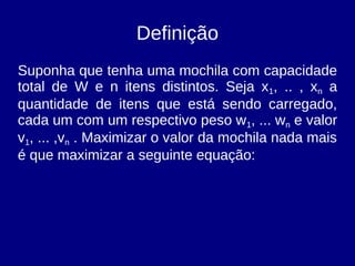 Definição
Suponha que tenha uma mochila com capacidade
total de W e n itens distintos. Seja x1, .. , xn a
quantidade de itens que está sendo carregado,
cada um com um respectivo peso w1, ... wn e valor
v1, ... ,vn . Maximizar o valor da mochila nada mais
é que maximizar a seguinte equação:
 