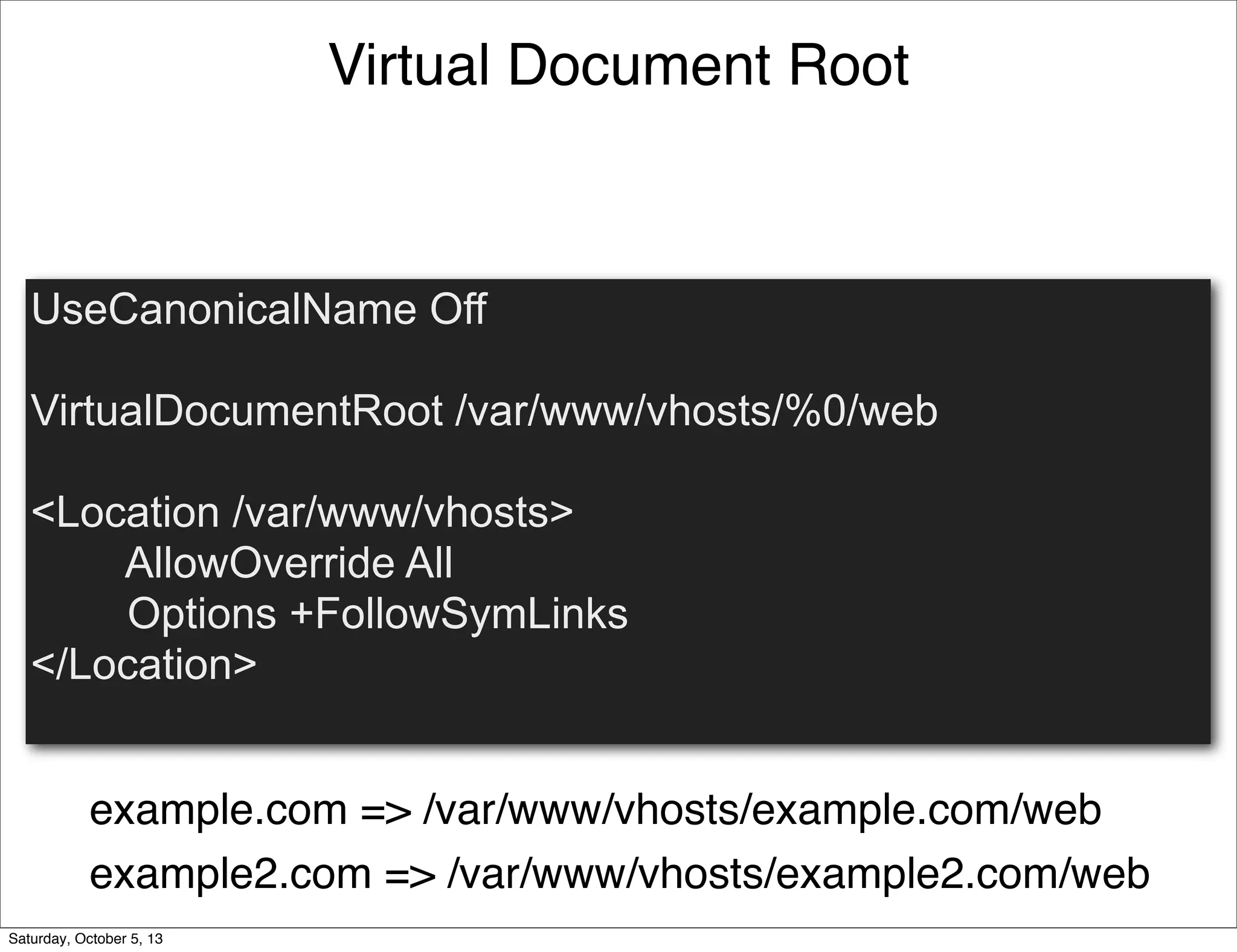 Virtual Document Root
UseCanonicalName Off
VirtualDocumentRoot /var/www/vhosts/%0/web
<Location /var/www/vhosts>
AllowOverride All
Options +FollowSymLinks
</Location>
example.com => /var/www/vhosts/example.com/web
example2.com => /var/www/vhosts/example2.com/web
Saturday, October 5, 13
 