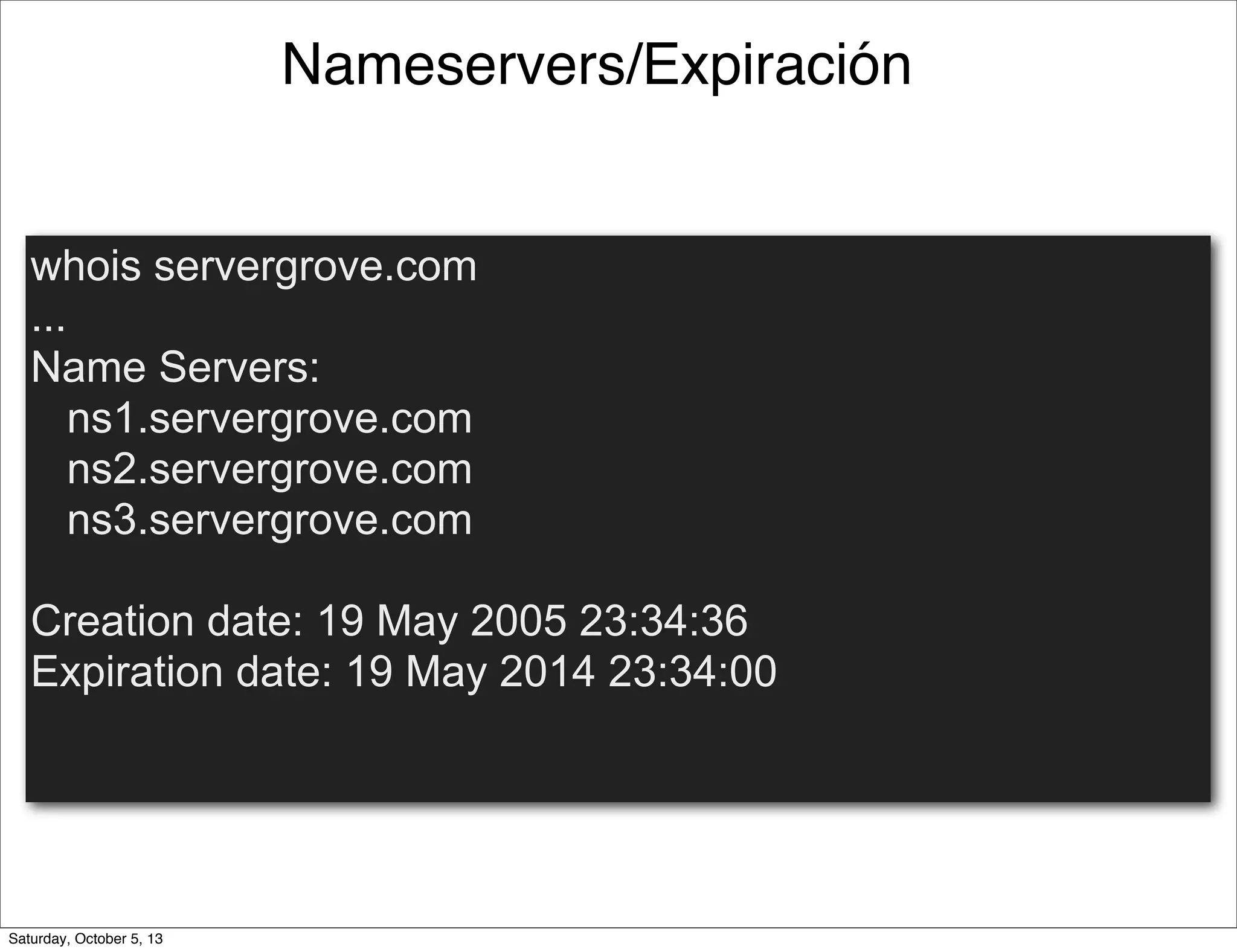 Nameservers/Expiración
whois servergrove.com
...
Name Servers:
ns1.servergrove.com
ns2.servergrove.com
ns3.servergrove.com
Creation date: 19 May 2005 23:34:36
Expiration date: 19 May 2014 23:34:00
Saturday, October 5, 13
 