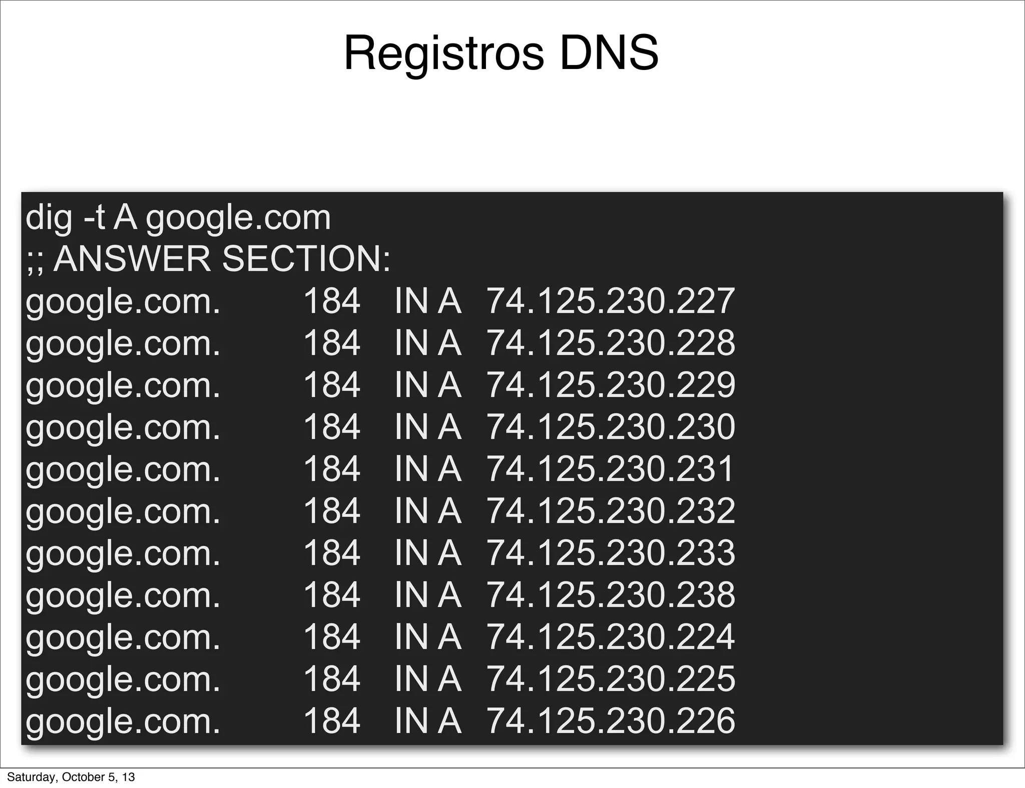 Registros DNS
dig -t A google.com
;; ANSWER SECTION:
google.com. 184 IN A 74.125.230.227
google.com. 184 IN A 74.125.230.228
google.com. 184 IN A 74.125.230.229
google.com. 184 IN A 74.125.230.230
google.com. 184 IN A 74.125.230.231
google.com. 184 IN A 74.125.230.232
google.com. 184 IN A 74.125.230.233
google.com. 184 IN A 74.125.230.238
google.com. 184 IN A 74.125.230.224
google.com. 184 IN A 74.125.230.225
google.com. 184 IN A 74.125.230.226
Saturday, October 5, 13
 