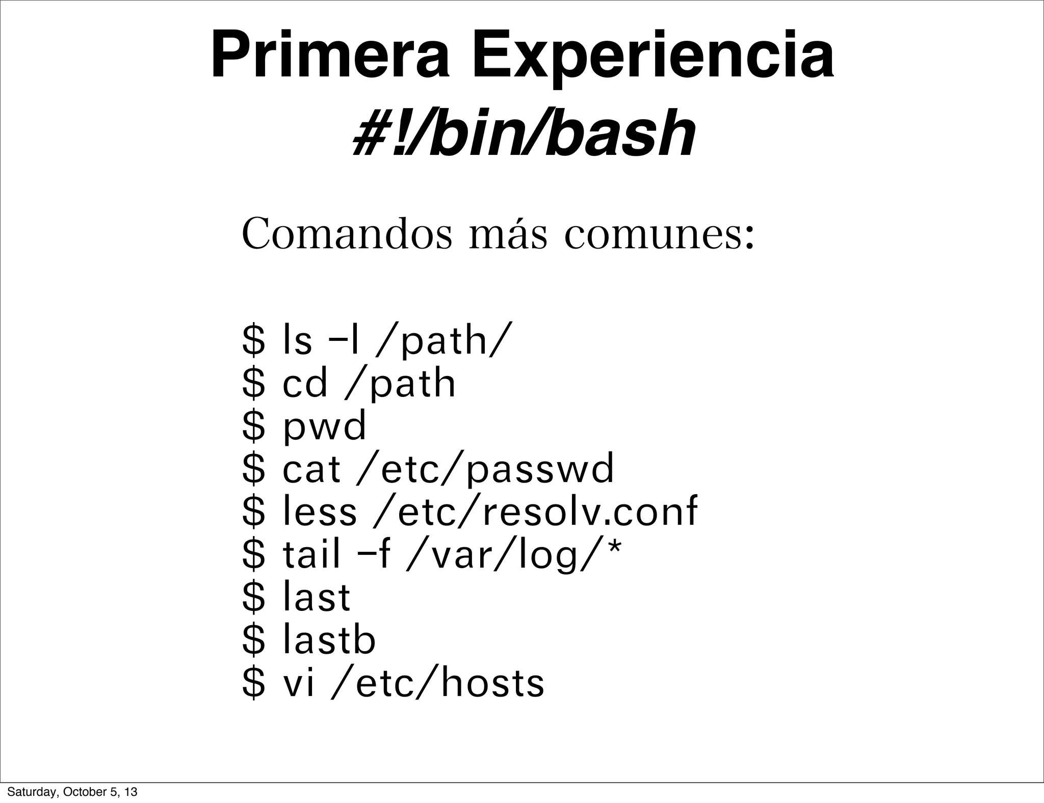 Primera Experiencia
#!/bin/bash
Comandos más comunes:
$ ls -l /path/
$ cd /path
$ pwd
$ cat /etc/passwd
$ less /etc/resolv.conf
$ tail -f /var/log/*
$ last
$ lastb
$ vi /etc/hosts
Saturday, October 5, 13
 