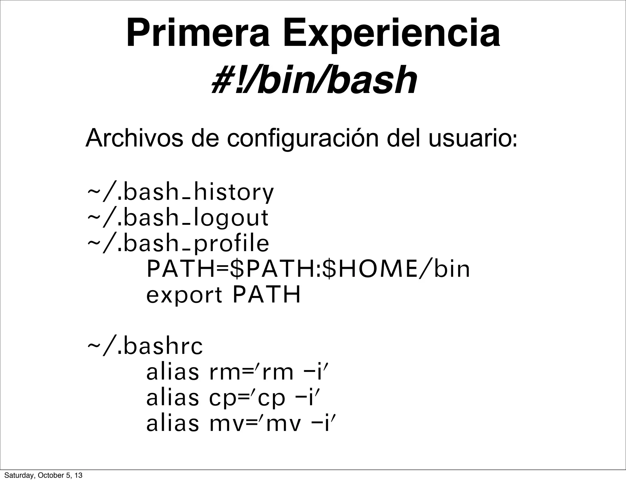 Primera Experiencia
#!/bin/bash
Archivos de configuración del usuario:
~/.bash_history
~/.bash_logout
~/.bash_profile
PATH=$PATH:$HOME/bin
export PATH
~/.bashrc
alias rm='rm -i'
alias cp='cp -i'
alias mv='mv -i'
Saturday, October 5, 13
 