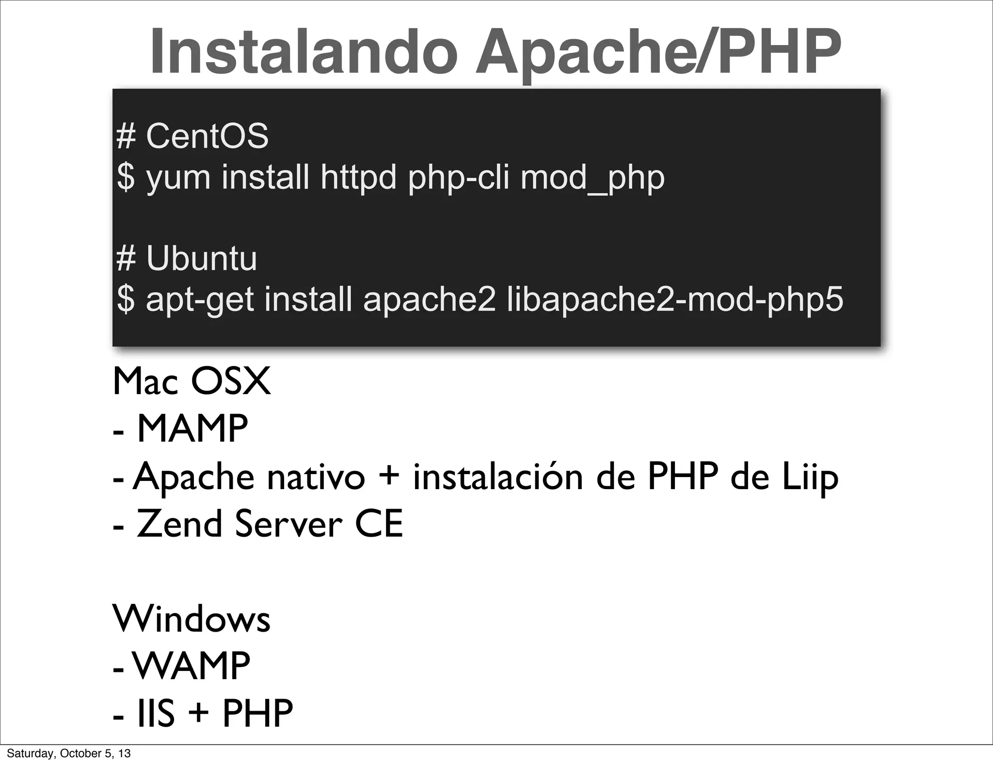 Instalando Apache/PHP
# CentOS
$ yum install httpd php-cli mod_php
# Ubuntu
$ apt-get install apache2 libapache2-mod-php5
Mac OSX
- MAMP
- Apache nativo + instalación de PHP de Liip
- Zend Server CE
Windows
- WAMP
- IIS + PHP
Saturday, October 5, 13
 