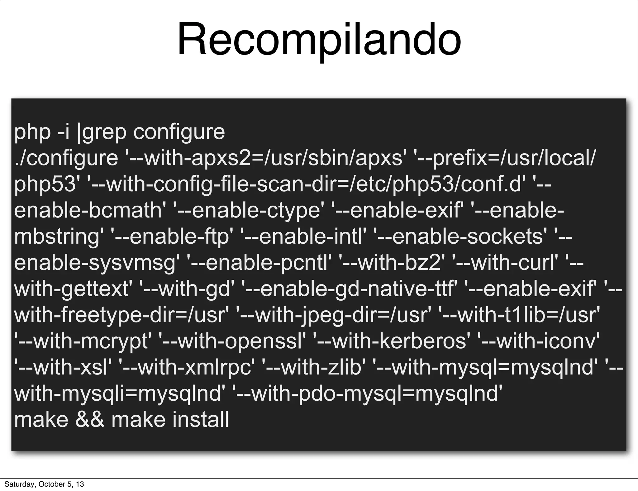 Recompilando
php -i |grep configure
./configure '--with-apxs2=/usr/sbin/apxs' '--prefix=/usr/local/
php53' '--with-config-file-scan-dir=/etc/php53/conf.d' '--
enable-bcmath' '--enable-ctype' '--enable-exif' '--enable-
mbstring' '--enable-ftp' '--enable-intl' '--enable-sockets' '--
enable-sysvmsg' '--enable-pcntl' '--with-bz2' '--with-curl' '--
with-gettext' '--with-gd' '--enable-gd-native-ttf' '--enable-exif' '--
with-freetype-dir=/usr' '--with-jpeg-dir=/usr' '--with-t1lib=/usr'
'--with-mcrypt' '--with-openssl' '--with-kerberos' '--with-iconv'
'--with-xsl' '--with-xmlrpc' '--with-zlib' '--with-mysql=mysqlnd' '--
with-mysqli=mysqlnd' '--with-pdo-mysql=mysqlnd'
make && make install
Saturday, October 5, 13
 