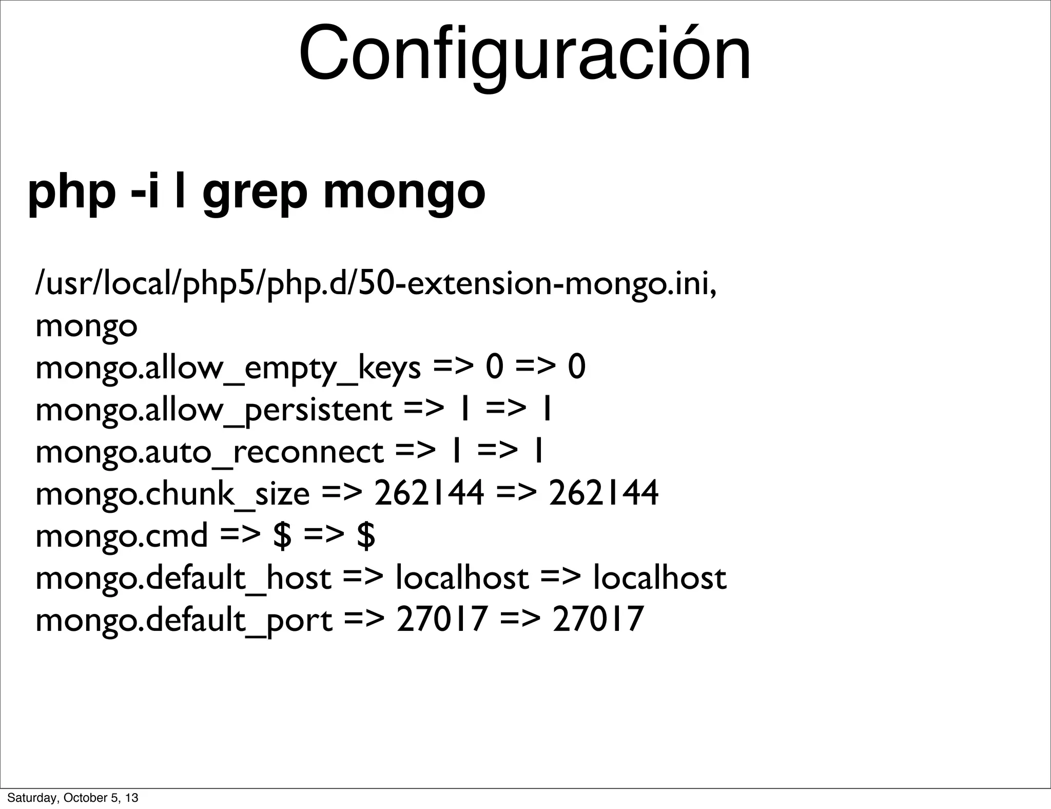 php -i | grep mongo
/usr/local/php5/php.d/50-extension-mongo.ini,
mongo
mongo.allow_empty_keys => 0 => 0
mongo.allow_persistent => 1 => 1
mongo.auto_reconnect => 1 => 1
mongo.chunk_size => 262144 => 262144
mongo.cmd => $ => $
mongo.default_host => localhost => localhost
mongo.default_port => 27017 => 27017
Conﬁguración
Saturday, October 5, 13
 