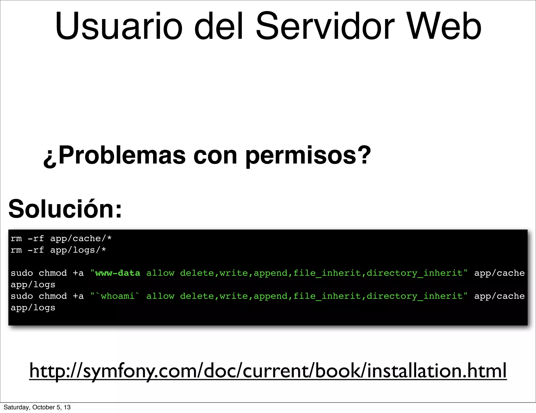 Solución:
rm -rf app/cache/*
rm -rf app/logs/*
sudo chmod +a "www-data allow delete,write,append,file_inherit,directory_inherit" app/cache
app/logs
sudo chmod +a "`whoami` allow delete,write,append,file_inherit,directory_inherit" app/cache
app/logs
http://symfony.com/doc/current/book/installation.html
¿Problemas con permisos?
Usuario del Servidor Web
Saturday, October 5, 13
 