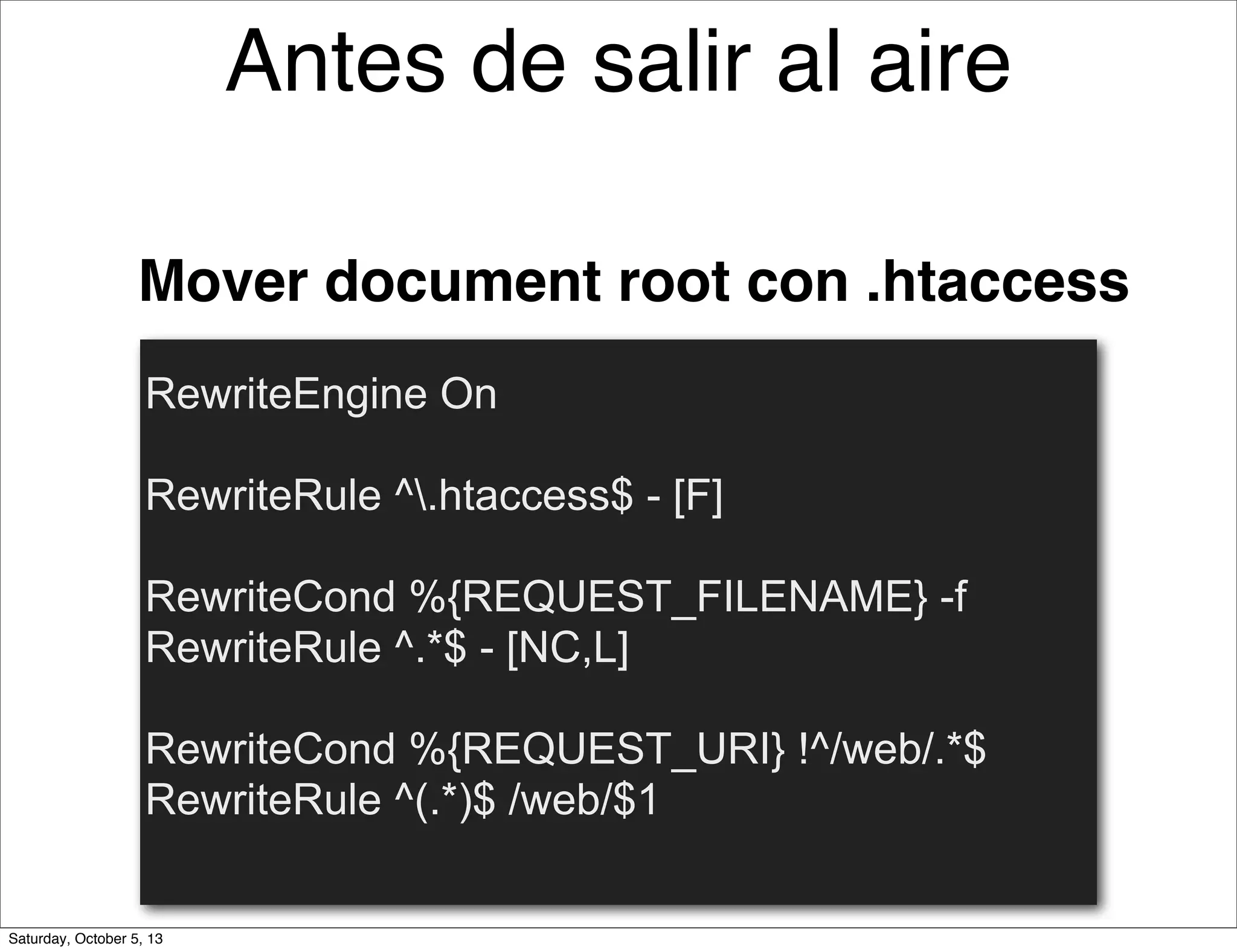 RewriteEngine On
RewriteRule ^.htaccess$ - [F]
RewriteCond %{REQUEST_FILENAME} -f
RewriteRule ^.*$ - [NC,L]
RewriteCond %{REQUEST_URI} !^/web/.*$
RewriteRule ^(.*)$ /web/$1
Mover document root con .htaccess
Antes de salir al aire
Saturday, October 5, 13
 