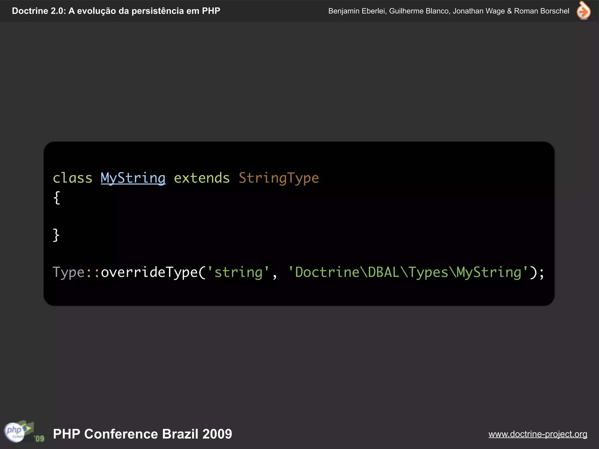Doctrine 2.0: A evolução da persistência em PHP   Benjamin Eberlei, Guilherme Blanco, Jonathan Wage & Roman Borschel




         class MyString extends StringType
         {

         }

         Type::overrideType('string', 'DoctrineDBALTypesMyString');




         PHP Conference Brazil 2009                                                          www.doctrine-project.org
 