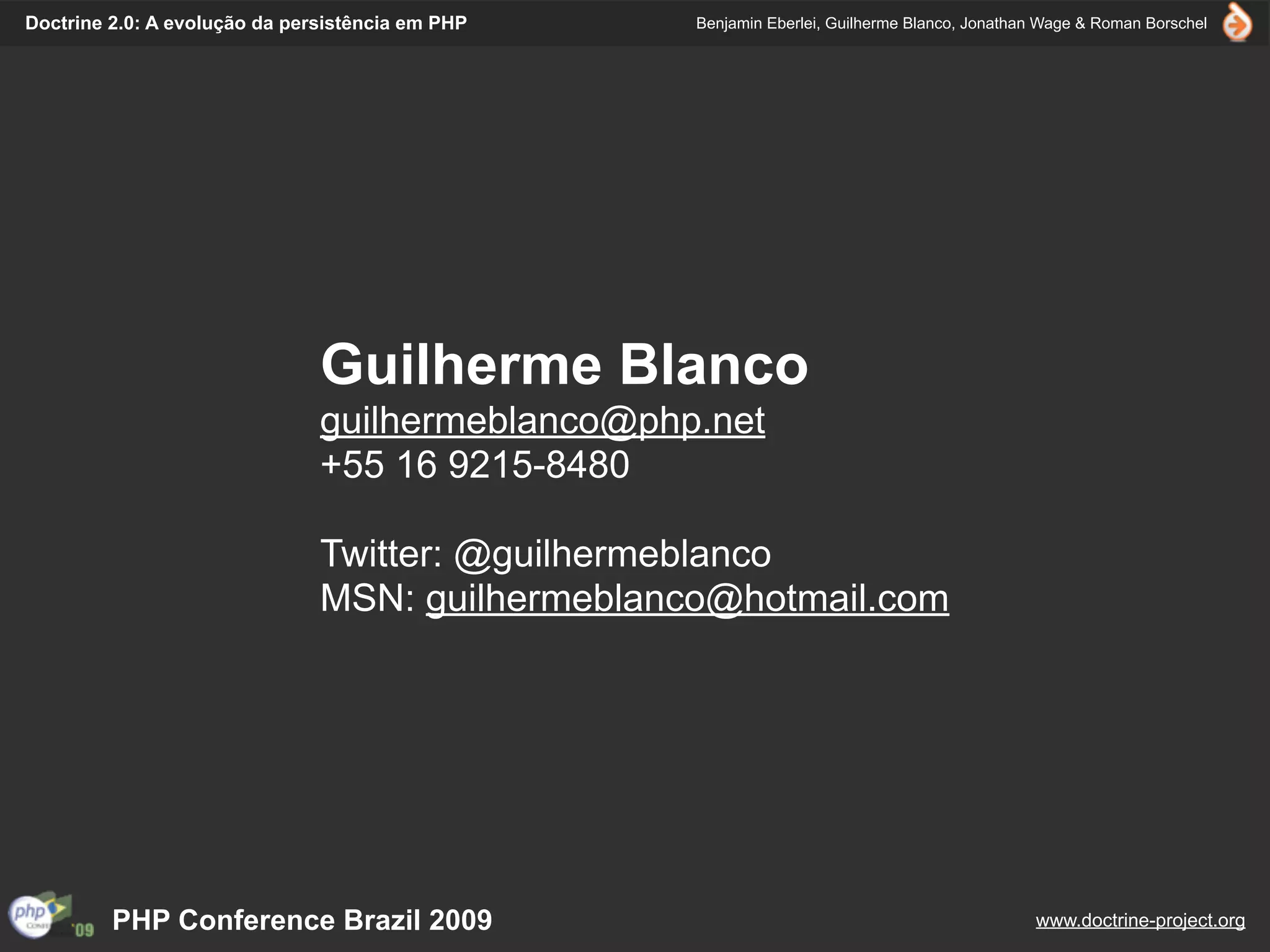 Doctrine 2.0: A evolução da persistência em PHP   Benjamin Eberlei, Guilherme Blanco, Jonathan Wage & Roman Borschel




                               Guilherme Blanco
                               guilhermeblanco@php.net
                               +55 16 9215-8480

                               Twitter: @guilhermeblanco
                               MSN: guilhermeblanco@hotmail.com




         PHP Conference Brazil 2009                                                          www.doctrine-project.org
 
