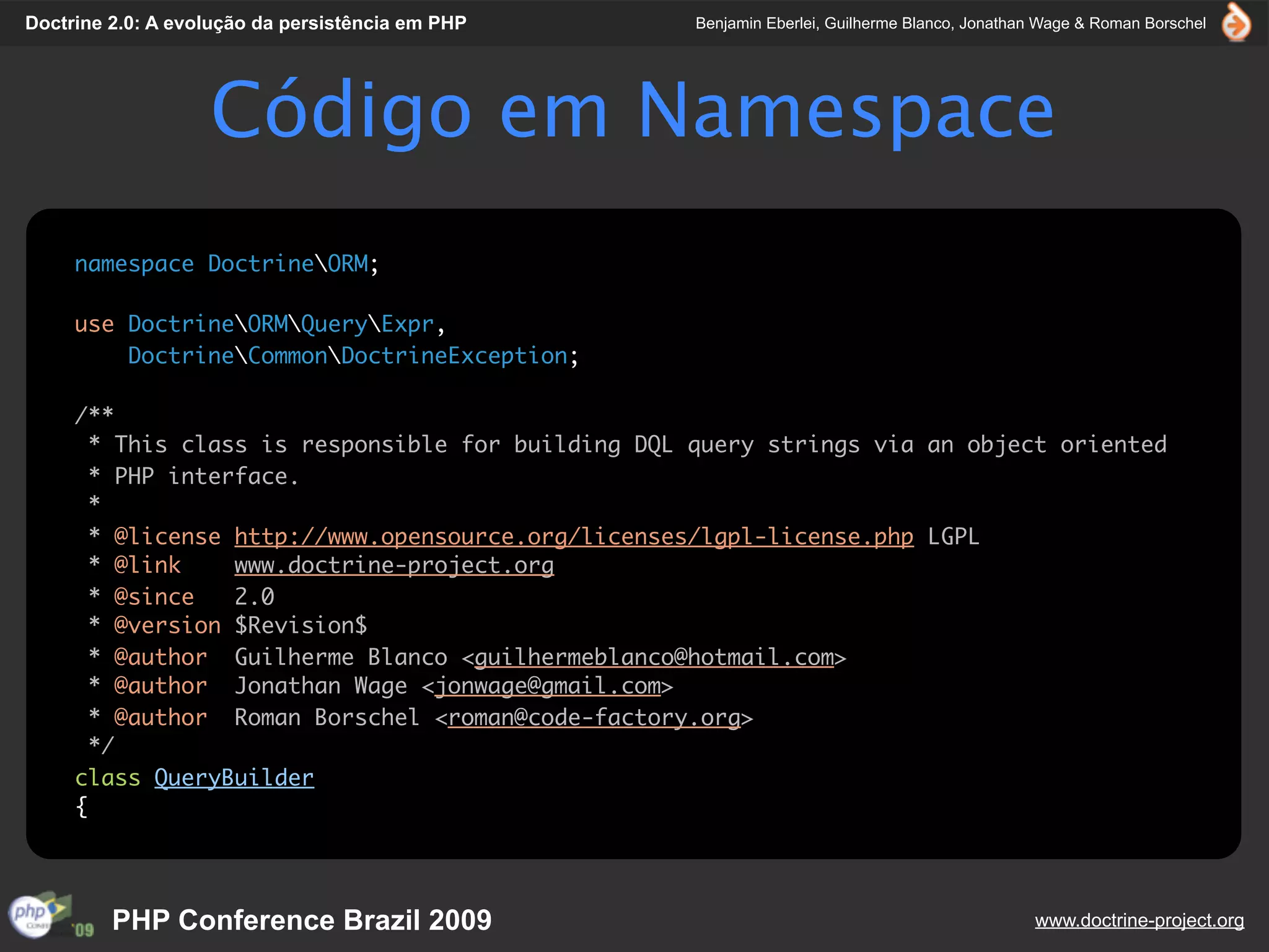 Doctrine 2.0: A evolução da persistência em PHP     Benjamin Eberlei, Guilherme Blanco, Jonathan Wage & Roman Borschel




                   Código em Namespace
     namespace DoctrineORM;

     use DoctrineORMQueryExpr,
         DoctrineCommonDoctrineException;

     /**
       * This class is responsible for building DQL query strings via an object oriented
       * PHP interface.
       *
       * @license http://www.opensource.org/licenses/lgpl-license.php LGPL
       * @link    www.doctrine-project.org
       * @since   2.0
       * @version $Revision$
       * @author Guilherme Blanco <guilhermeblanco@hotmail.com>
       * @author Jonathan Wage <jonwage@gmail.com>
       * @author Roman Borschel <roman@code-factory.org>
       */
     class QueryBuilder
     {




         PHP Conference Brazil 2009                                                            www.doctrine-project.org
 