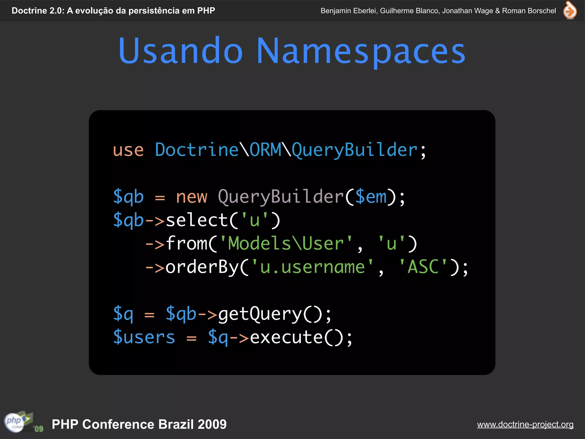 Doctrine 2.0: A evolução da persistência em PHP   Benjamin Eberlei, Guilherme Blanco, Jonathan Wage & Roman Borschel




                        Usando Namespaces

                       use DoctrineORMQueryBuilder;

                       $qb = new QueryBuilder($em);
                       $qb->select('u')
                          ->from('ModelsUser', 'u')
                          ->orderBy('u.username', 'ASC');

                       $q = $qb->getQuery();
                       $users = $q->execute();



         PHP Conference Brazil 2009                                                          www.doctrine-project.org
 