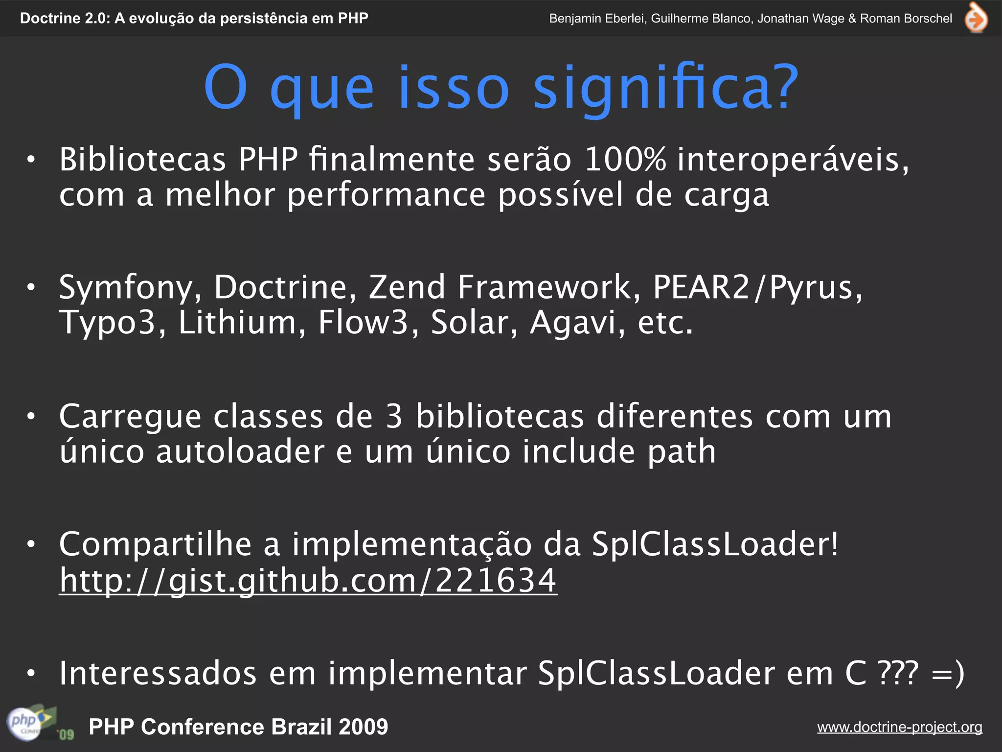 Doctrine 2.0: A evolução da persistência em PHP   Benjamin Eberlei, Guilherme Blanco, Jonathan Wage & Roman Borschel




                        O que isso signiﬁca?
• Bibliotecas PHP ﬁnalmente serão 100% interoperáveis,
  com a melhor performance possível de carga

• Symfony, Doctrine, Zend Framework, PEAR2/Pyrus,
  Typo3, Lithium, Flow3, Solar, Agavi, etc.

• Carregue classes de 3 bibliotecas diferentes com um
  único autoloader e um único include path

• Compartilhe a implementação da SplClassLoader!
  http://gist.github.com/221634

• Interessados em implementar SplClassLoader em C ??? =)
         PHP Conference Brazil 2009                                                          www.doctrine-project.org
 