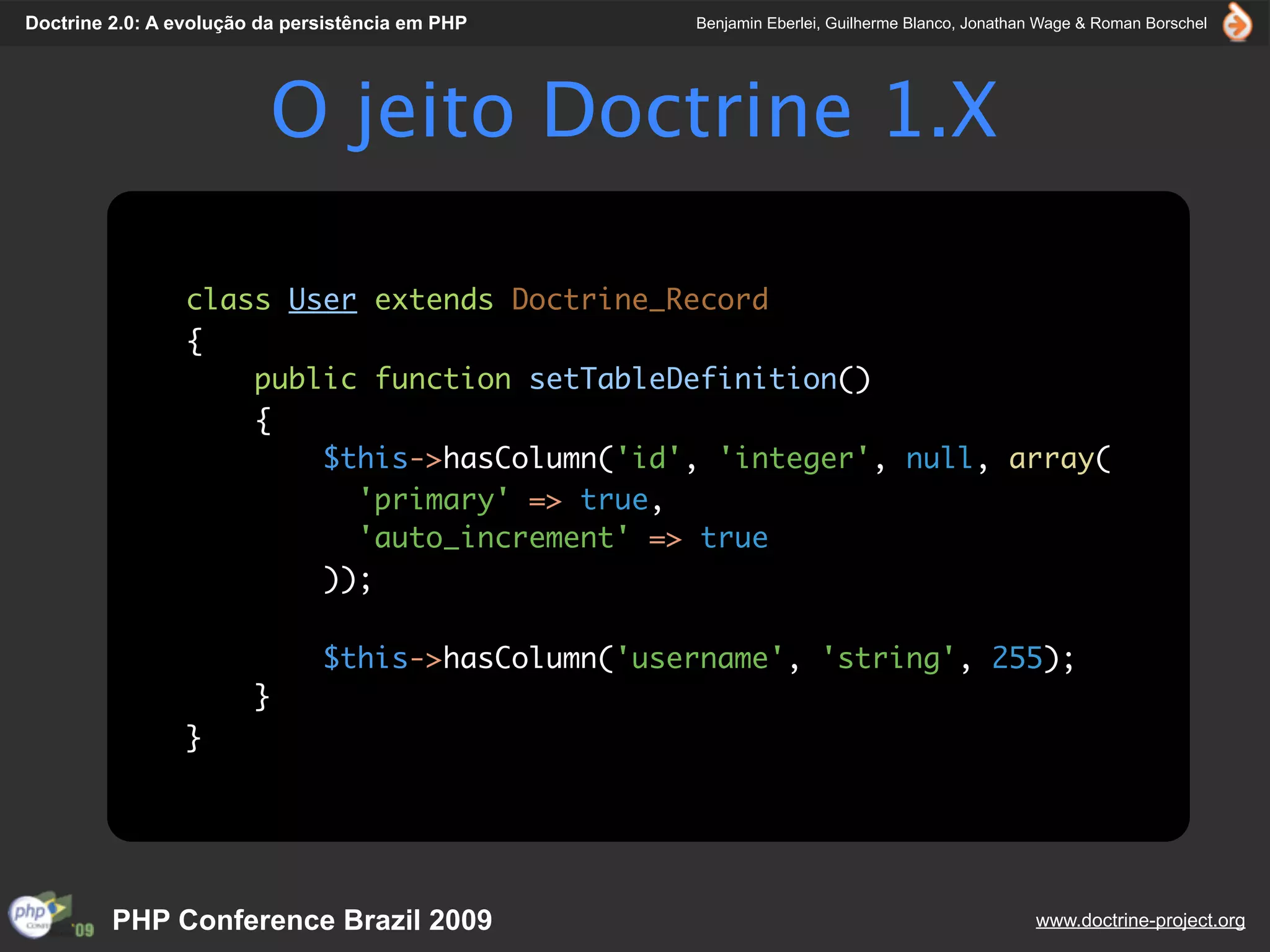 Doctrine 2.0: A evolução da persistência em PHP     Benjamin Eberlei, Guilherme Blanco, Jonathan Wage & Roman Borschel




                          O jeito Doctrine 1.X

                 class User extends Doctrine_Record
                 {
                     public function setTableDefinition()
                     {
                         $this->hasColumn('id', 'integer', null, array(
                           'primary' => true,
                           'auto_increment' => true
                         ));

                               $this->hasColumn('username', 'string', 255);
                        }
                 }




         PHP Conference Brazil 2009                                                            www.doctrine-project.org
 