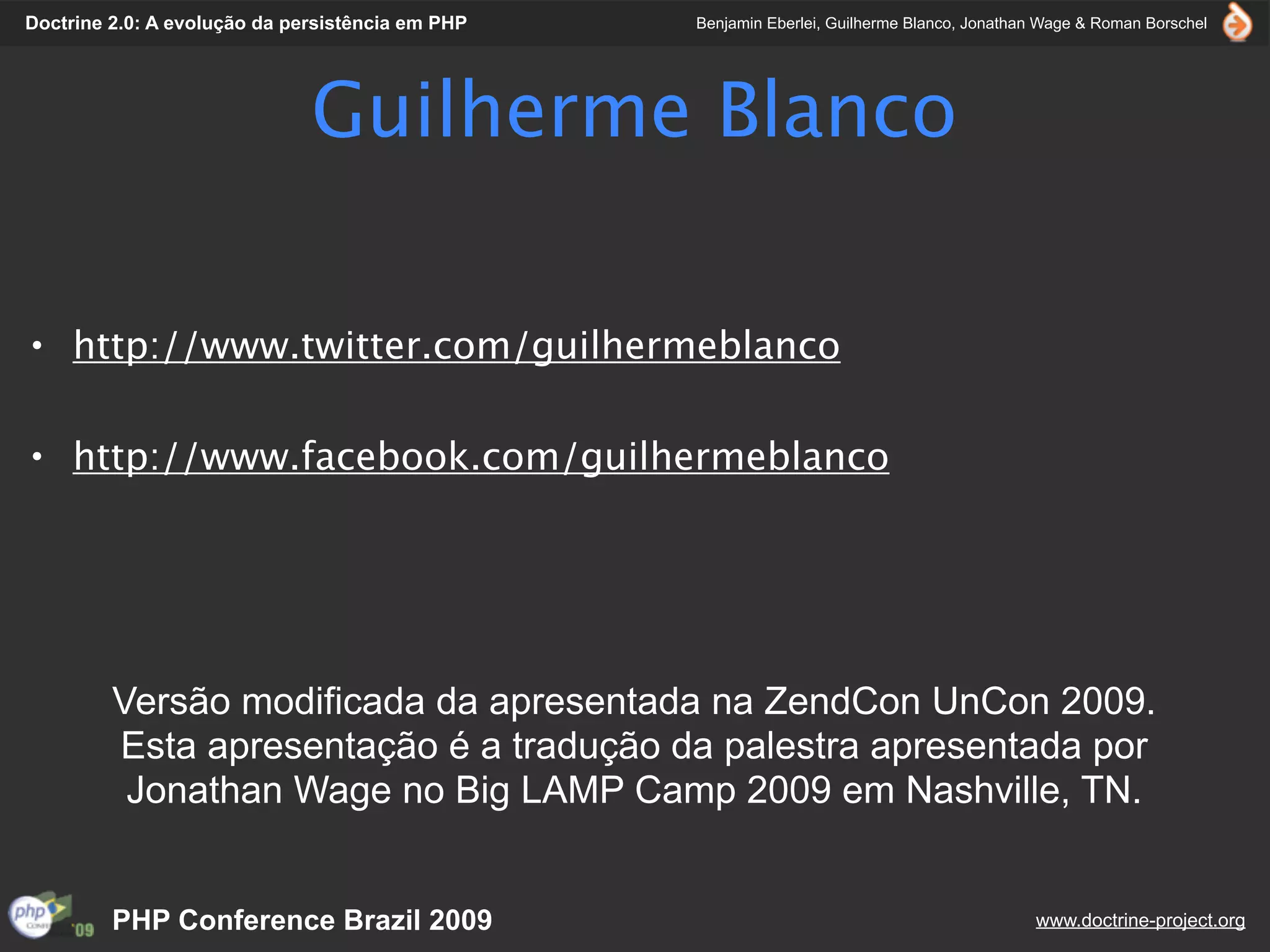 Doctrine 2.0: A evolução da persistência em PHP   Benjamin Eberlei, Guilherme Blanco, Jonathan Wage & Roman Borschel




                              Guilherme Blanco

• http://www.twitter.com/guilhermeblanco

• http://www.facebook.com/guilhermeblanco




         Versão modificada da apresentada na ZendCon UnCon 2009.
         Esta apresentação é a tradução da palestra apresentada por
          Jonathan Wage no Big LAMP Camp 2009 em Nashville, TN.


         PHP Conference Brazil 2009                                                          www.doctrine-project.org
 