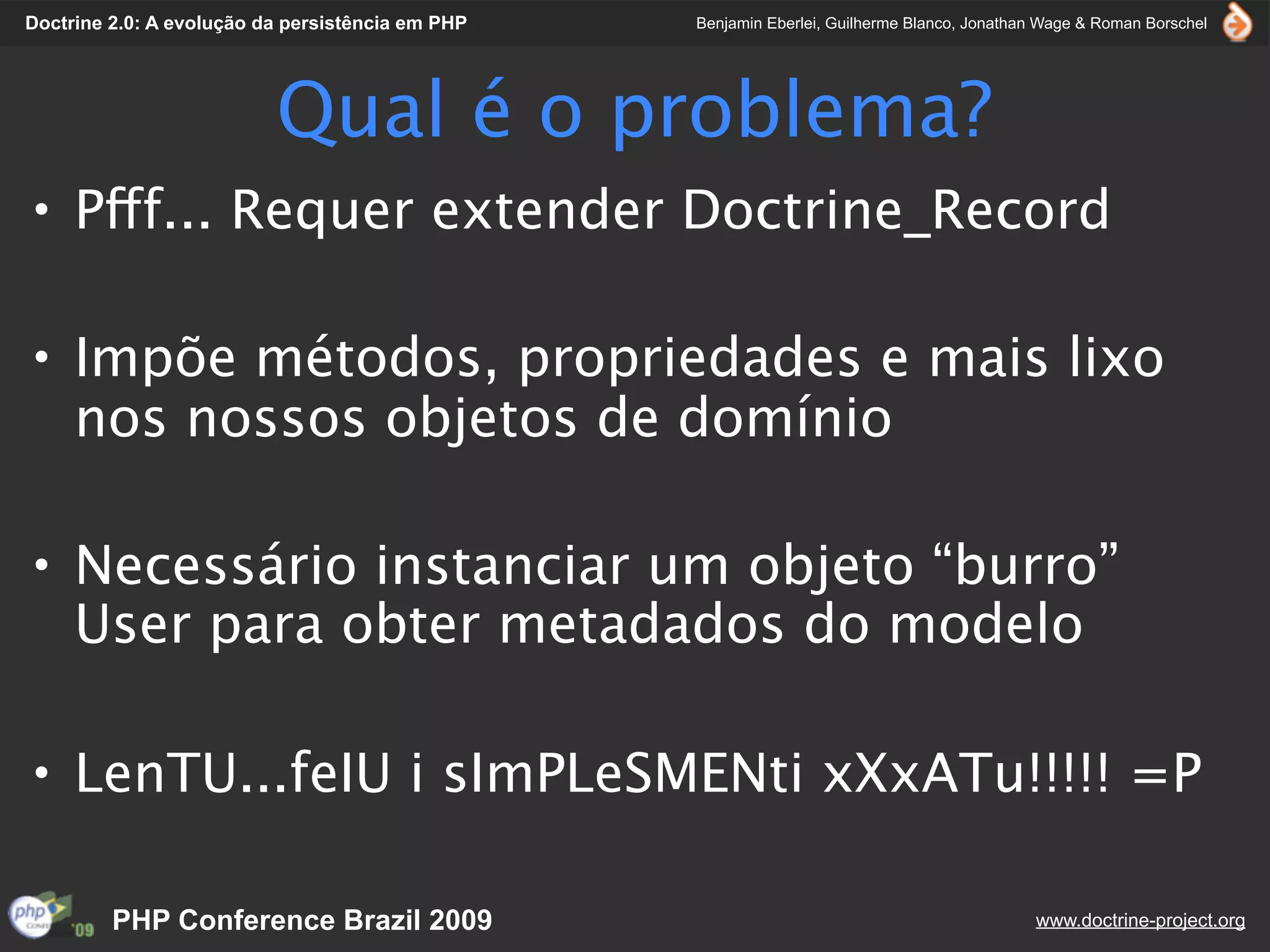 Doctrine 2.0: A evolução da persistência em PHP   Benjamin Eberlei, Guilherme Blanco, Jonathan Wage & Roman Borschel




                          Qual é o problema?
• Pfff... Requer extender Doctrine_Record

• Impõe métodos, propriedades e mais lixo
  nos nossos objetos de domínio

• Necessário instanciar um objeto “burro”
  User para obter metadados do modelo

• LenTU...feIU i sImPLeSMENti xXxATu!!!!! =P

         PHP Conference Brazil 2009                                                          www.doctrine-project.org
 