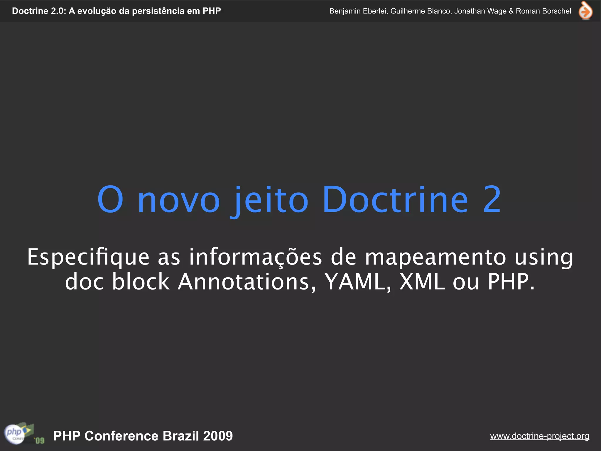 Doctrine 2.0: A evolução da persistência em PHP   Benjamin Eberlei, Guilherme Blanco, Jonathan Wage & Roman Borschel




                  O novo jeito Doctrine 2
   Especiﬁque as informações de mapeamento using
      doc block Annotations, YAML, XML ou PHP.




         PHP Conference Brazil 2009                                                          www.doctrine-project.org
 