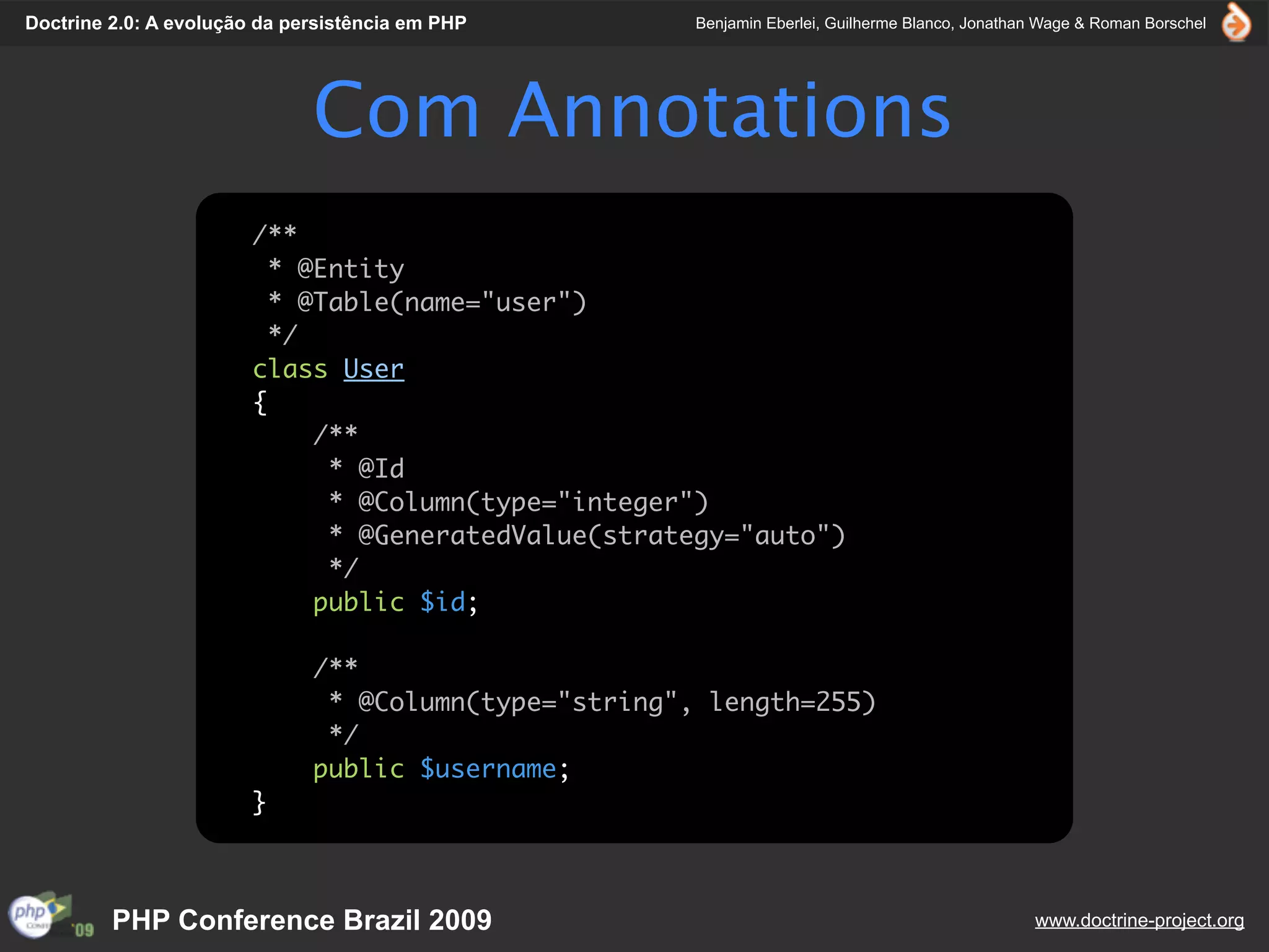 Doctrine 2.0: A evolução da persistência em PHP        Benjamin Eberlei, Guilherme Blanco, Jonathan Wage & Roman Borschel




                              Com Annotations
                        /**
                          * @Entity
                          * @Table(name="user")
                          */
                        class User
                        {
                             /**
                              * @Id
                              * @Column(type="integer")
                              * @GeneratedValue(strategy="auto")
                              */
                             public $id;

                              /**
                               * @Column(type="string", length=255)
                               */
                              public $username;
                        }



         PHP Conference Brazil 2009                                                               www.doctrine-project.org
 