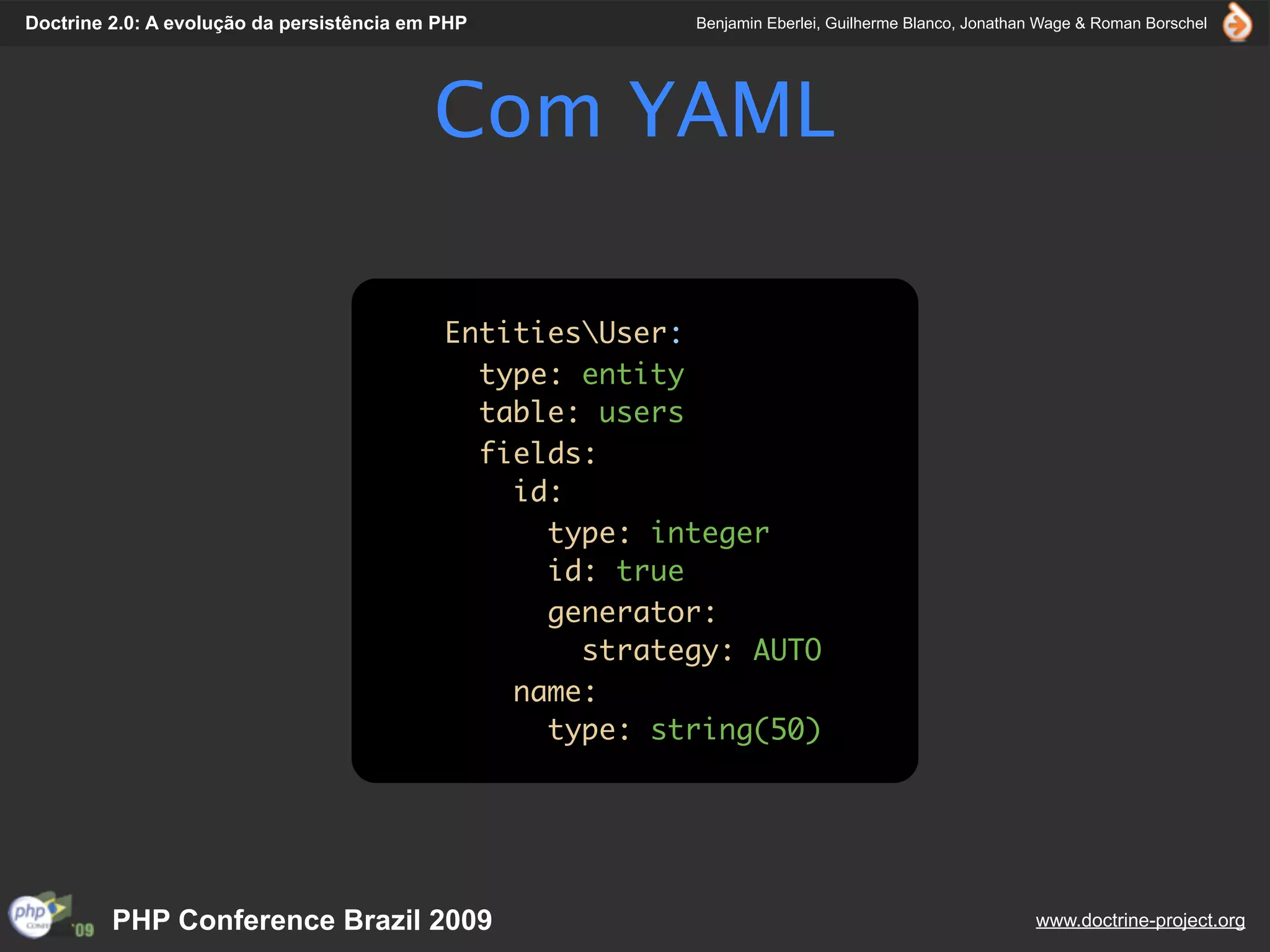 Doctrine 2.0: A evolução da persistência em PHP           Benjamin Eberlei, Guilherme Blanco, Jonathan Wage & Roman Borschel




                                           Com YAML

                                            EntitiesUser:
                                              type: entity
                                              table: users
                                              fields:
                                                id:
                                                  type: integer
                                                  id: true
                                                  generator:
                                                    strategy: AUTO
                                                name:
                                                  type: string(50)




         PHP Conference Brazil 2009                                                                  www.doctrine-project.org
 