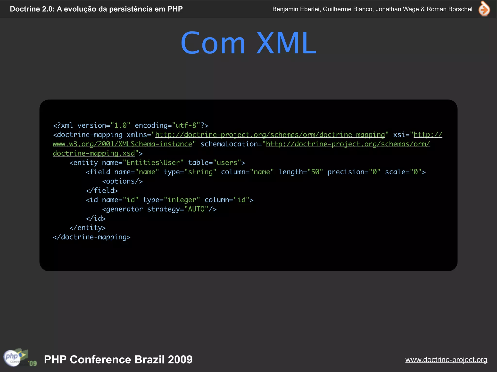 Doctrine 2.0: A evolução da persistência em PHP                 Benjamin Eberlei, Guilherme Blanco, Jonathan Wage & Roman Borschel




                                              Com XML

           <?xml version="1.0" encoding="utf-8"?>
           <doctrine-mapping xmlns="http://doctrine-project.org/schemas/orm/doctrine-mapping" xsi="http://
           www.w3.org/2001/XMLSchema-instance" schemaLocation="http://doctrine-project.org/schemas/orm/
           doctrine-mapping.xsd">
               <entity name="EntitiesUser" table="users">
                   <field name="name" type="string" column="name" length="50" precision="0" scale="0">
                       <options/>
                   </field>
                   <id name="id" type="integer" column="id">
                       <generator strategy="AUTO"/>
                   </id>
               </entity>
           </doctrine-mapping>




         PHP Conference Brazil 2009                                                                        www.doctrine-project.org
 