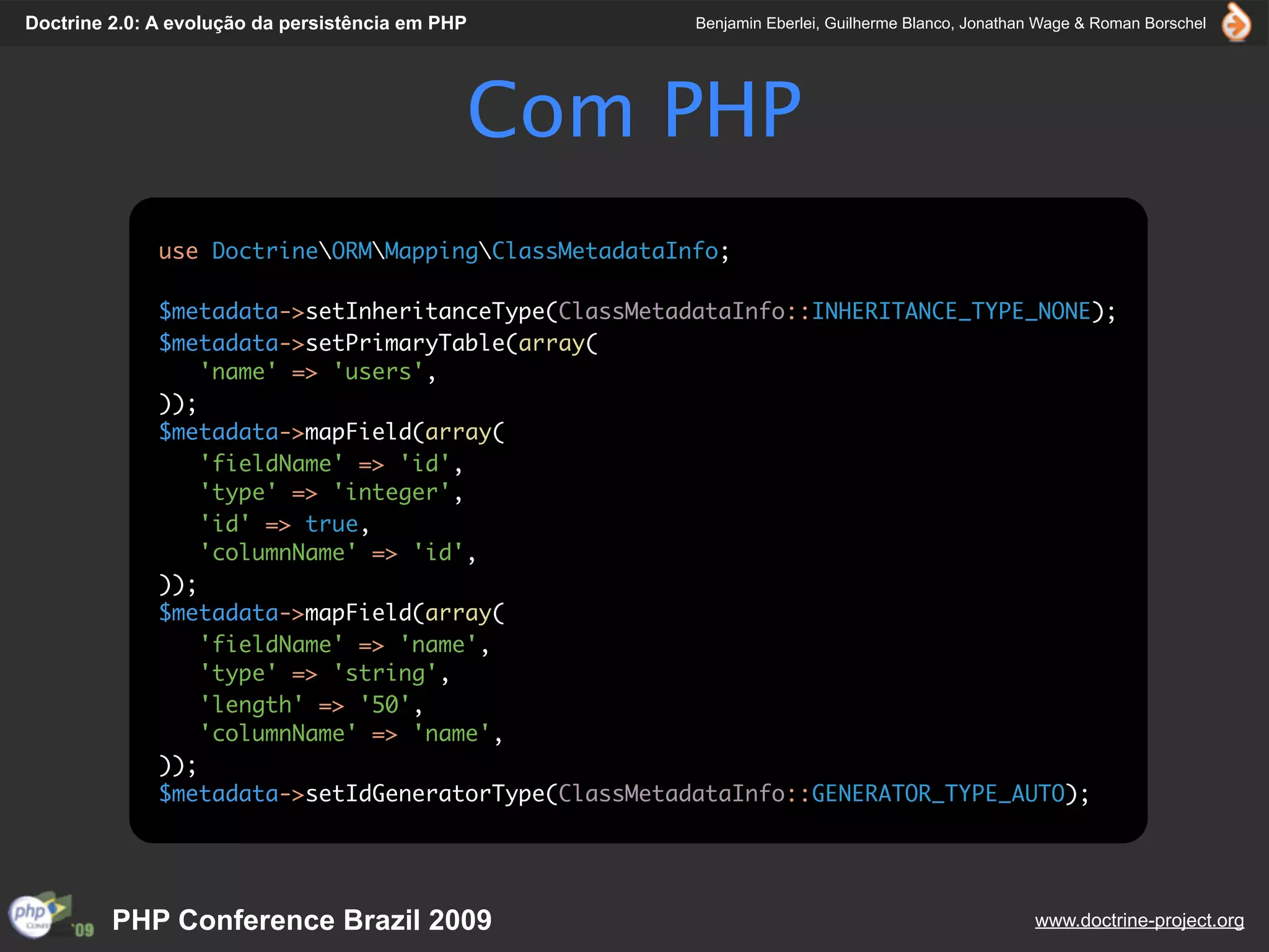 Doctrine 2.0: A evolução da persistência em PHP       Benjamin Eberlei, Guilherme Blanco, Jonathan Wage & Roman Borschel




                                              Com PHP
              use DoctrineORMMappingClassMetadataInfo;

              $metadata->setInheritanceType(ClassMetadataInfo::INHERITANCE_TYPE_NONE);
              $metadata->setPrimaryTable(array(
                  'name' => 'users',
              ));
              $metadata->mapField(array(
                  'fieldName' => 'id',
                  'type' => 'integer',
                  'id' => true,
                  'columnName' => 'id',
              ));
              $metadata->mapField(array(
                  'fieldName' => 'name',
                  'type' => 'string',
                  'length' => '50',
                  'columnName' => 'name',
              ));
              $metadata->setIdGeneratorType(ClassMetadataInfo::GENERATOR_TYPE_AUTO);




         PHP Conference Brazil 2009                                                              www.doctrine-project.org
 