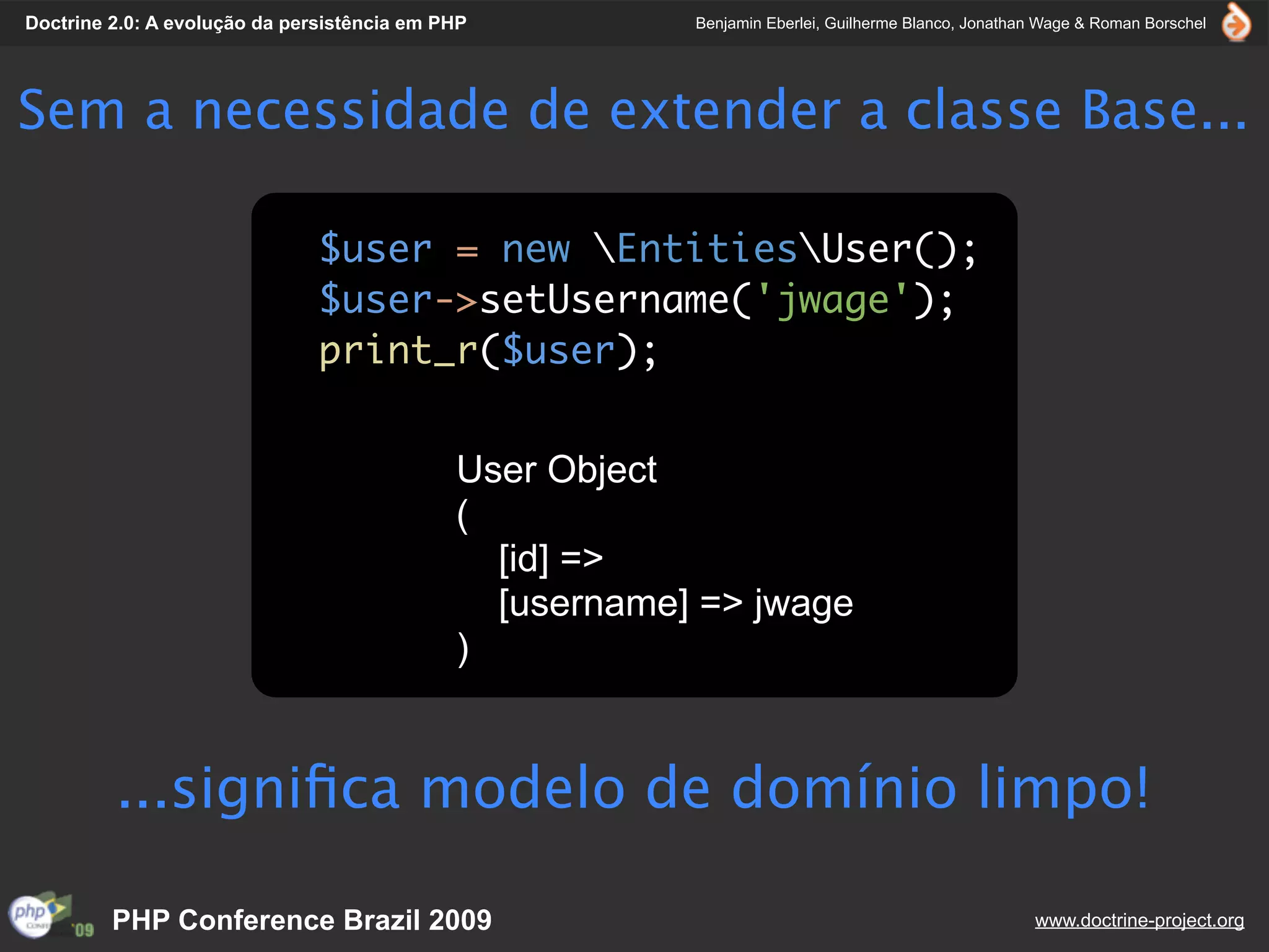 Doctrine 2.0: A evolução da persistência em PHP          Benjamin Eberlei, Guilherme Blanco, Jonathan Wage & Roman Borschel




Sem a necessidade de extender a classe Base...

                               $user = new EntitiesUser();
                               $user->setUsername('jwage');
                               print_r($user);


                                             User Object
                                             (
                                               [id] =>
                                               [username] => jwage
                                             )


         ...signiﬁca modelo de domínio limpo!

         PHP Conference Brazil 2009                                                                 www.doctrine-project.org
 