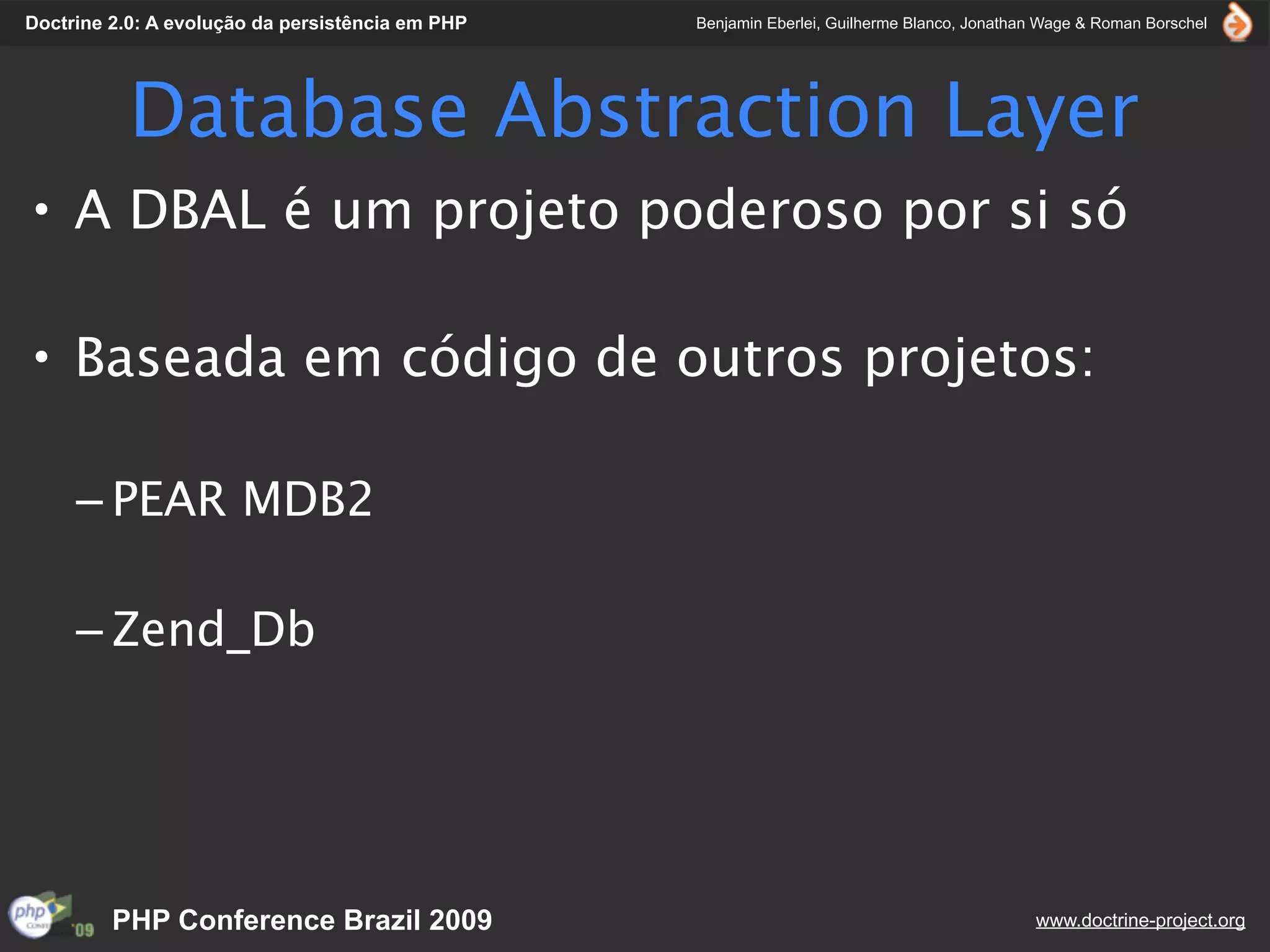 Doctrine 2.0: A evolução da persistência em PHP   Benjamin Eberlei, Guilherme Blanco, Jonathan Wage & Roman Borschel




           Database Abstraction Layer
• A DBAL é um projeto poderoso por si só

• Baseada em código de outros projetos:

     – PEAR MDB2

     – Zend_Db




         PHP Conference Brazil 2009                                                          www.doctrine-project.org
 