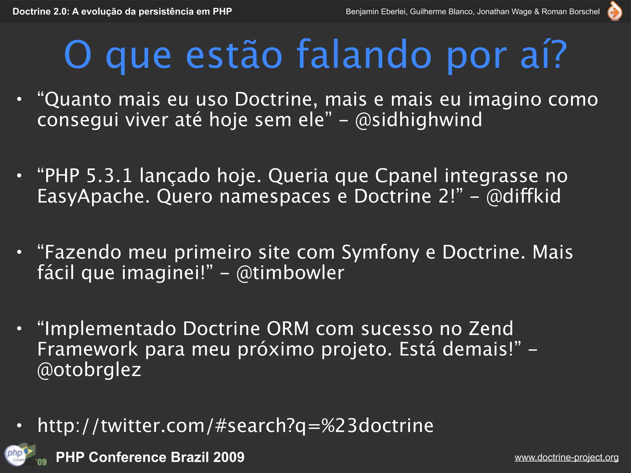 Doctrine 2.0: A evolução da persistência em PHP   Benjamin Eberlei, Guilherme Blanco, Jonathan Wage & Roman Borschel




          O que estão falando por aí?
• “Quanto mais eu uso Doctrine, mais e mais eu imagino como
  consegui viver até hoje sem ele” - @sidhighwind

• “PHP 5.3.1 lançado hoje. Queria que Cpanel integrasse no
  EasyApache. Quero namespaces e Doctrine 2!” - @diffkid

• “Fazendo meu primeiro site com Symfony e Doctrine. Mais
  fácil que imaginei!” - @timbowler

• “Implementado Doctrine ORM com sucesso no Zend
  Framework para meu próximo projeto. Está demais!” -
  @otobrglez

• http://twitter.com/#search?q=%23doctrine
         PHP Conference Brazil 2009                                                          www.doctrine-project.org
 