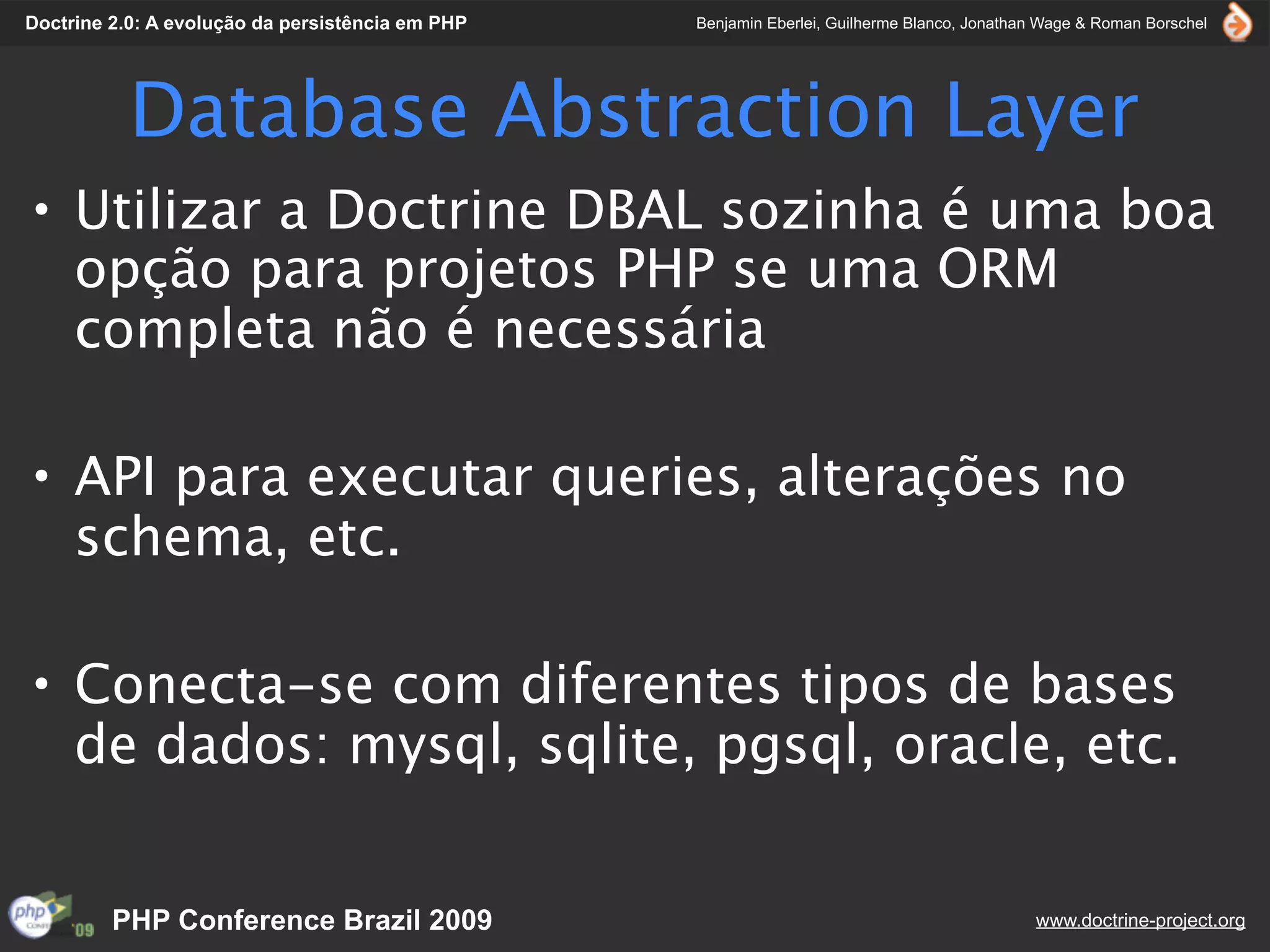Doctrine 2.0: A evolução da persistência em PHP   Benjamin Eberlei, Guilherme Blanco, Jonathan Wage & Roman Borschel




           Database Abstraction Layer
• Utilizar a Doctrine DBAL sozinha é uma boa
  opção para projetos PHP se uma ORM
  completa não é necessária

• API para executar queries, alterações no
  schema, etc.

• Conecta-se com diferentes tipos de bases
  de dados: mysql, sqlite, pgsql, oracle, etc.


         PHP Conference Brazil 2009                                                          www.doctrine-project.org
 