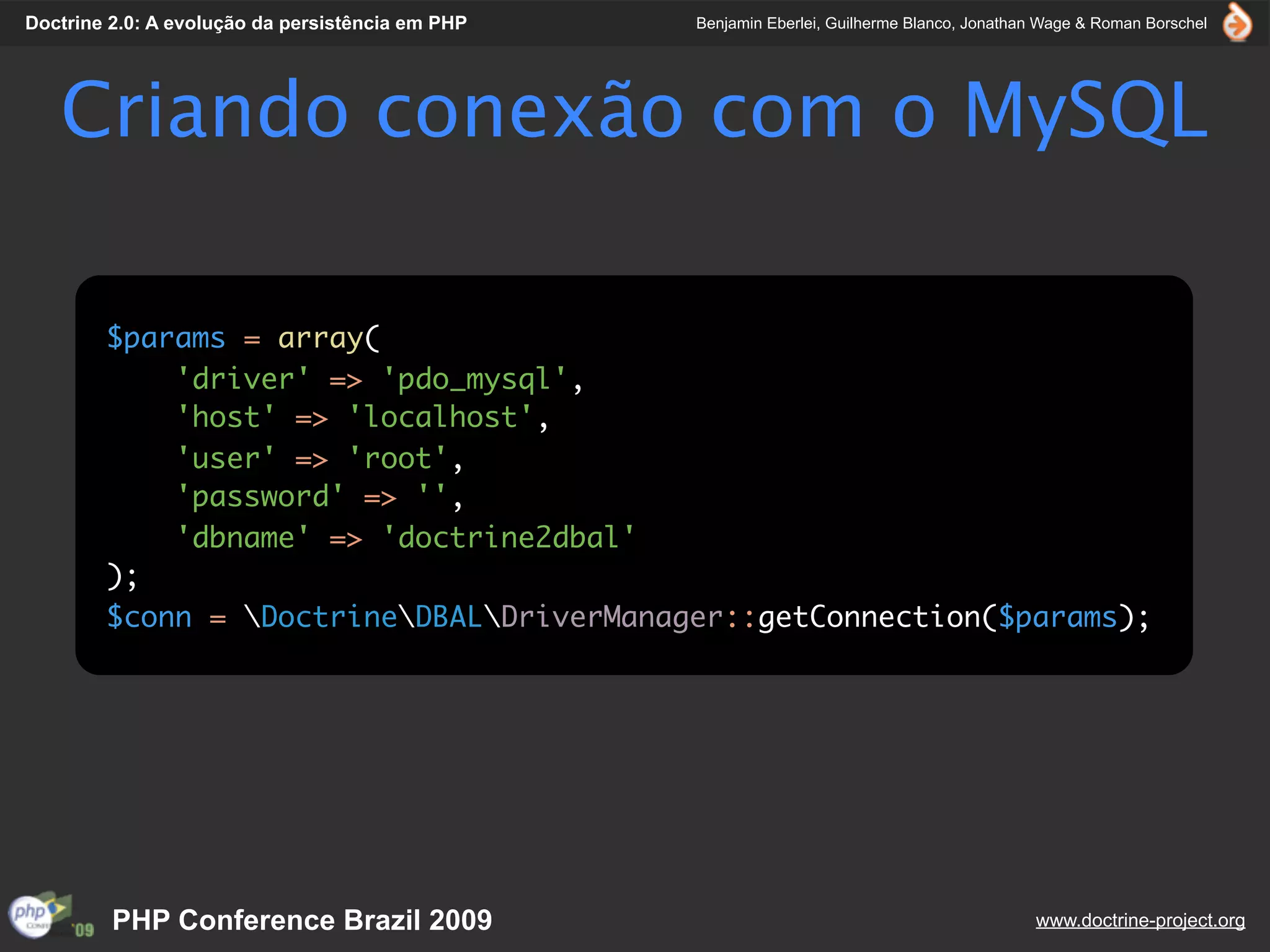 Doctrine 2.0: A evolução da persistência em PHP   Benjamin Eberlei, Guilherme Blanco, Jonathan Wage & Roman Borschel




   Criando conexão com o MySQL

        $params = array(
            'driver' => 'pdo_mysql',
            'host' => 'localhost',
            'user' => 'root',
            'password' => '',
            'dbname' => 'doctrine2dbal'
        );
        $conn = DoctrineDBALDriverManager::getConnection($params);




         PHP Conference Brazil 2009                                                          www.doctrine-project.org
 