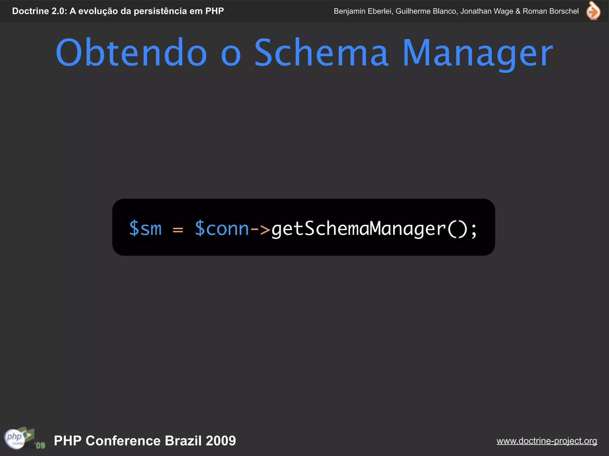 Doctrine 2.0: A evolução da persistência em PHP   Benjamin Eberlei, Guilherme Blanco, Jonathan Wage & Roman Borschel




         Obtendo o Schema Manager



                         $sm = $conn->getSchemaManager();




         PHP Conference Brazil 2009                                                          www.doctrine-project.org
 