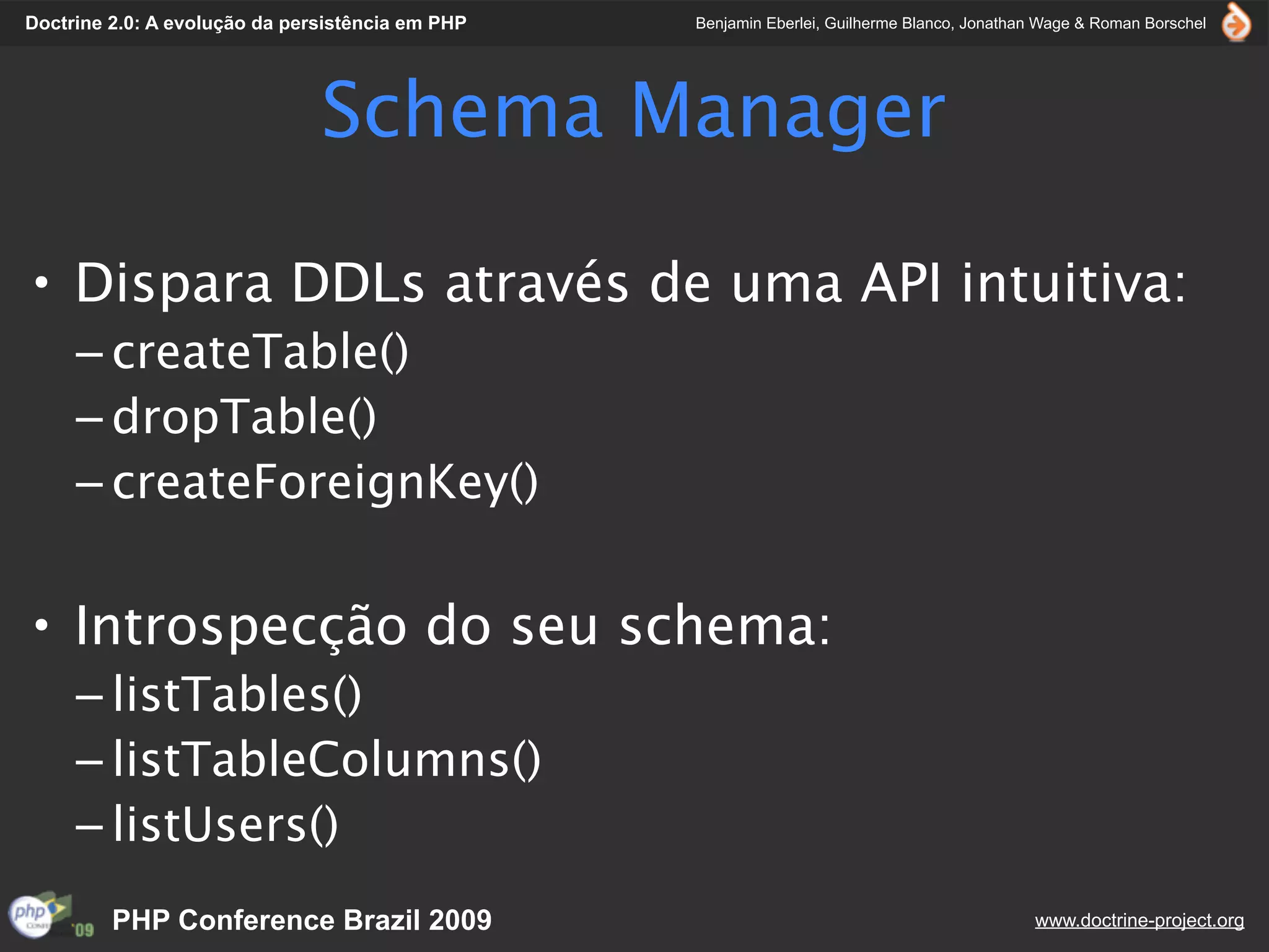 Doctrine 2.0: A evolução da persistência em PHP   Benjamin Eberlei, Guilherme Blanco, Jonathan Wage & Roman Borschel




                               Schema Manager

• Dispara DDLs através de uma API intuitiva:
     – createTable()
     – dropTable()
     – createForeignKey()


• Introspecção do seu schema:
     – listTables()
     – listTableColumns()
     – listUsers()
         PHP Conference Brazil 2009                                                          www.doctrine-project.org
 