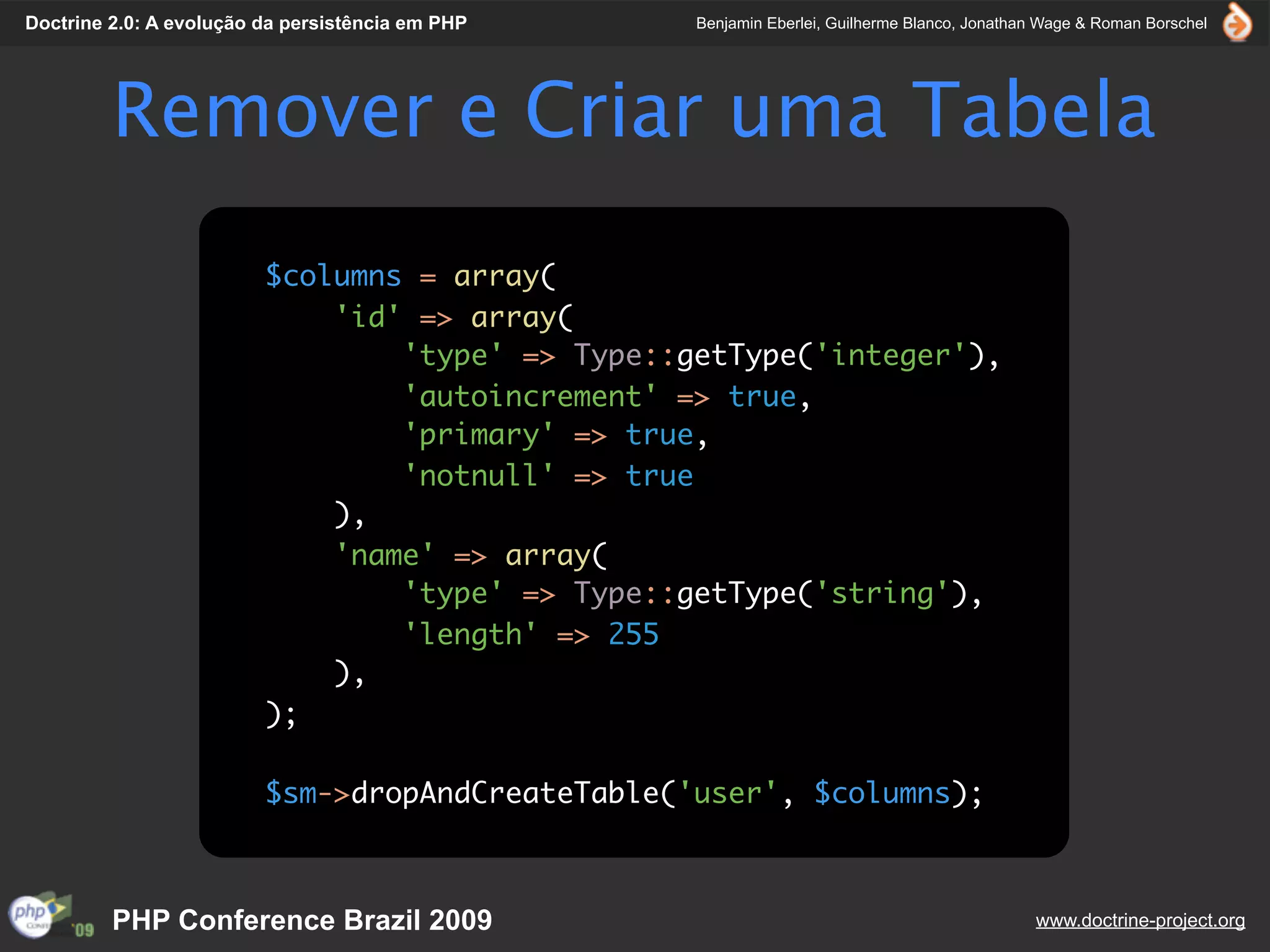 Doctrine 2.0: A evolução da persistência em PHP   Benjamin Eberlei, Guilherme Blanco, Jonathan Wage & Roman Borschel




         Remover e Criar uma Tabela
                         $columns = array(
                             'id' => array(
                                 'type' => Type::getType('integer'),
                                 'autoincrement' => true,
                                 'primary' => true,
                                 'notnull' => true
                             ),
                             'name' => array(
                                 'type' => Type::getType('string'),
                                 'length' => 255
                             ),
                         );

                         $sm->dropAndCreateTable('user', $columns);



         PHP Conference Brazil 2009                                                          www.doctrine-project.org
 