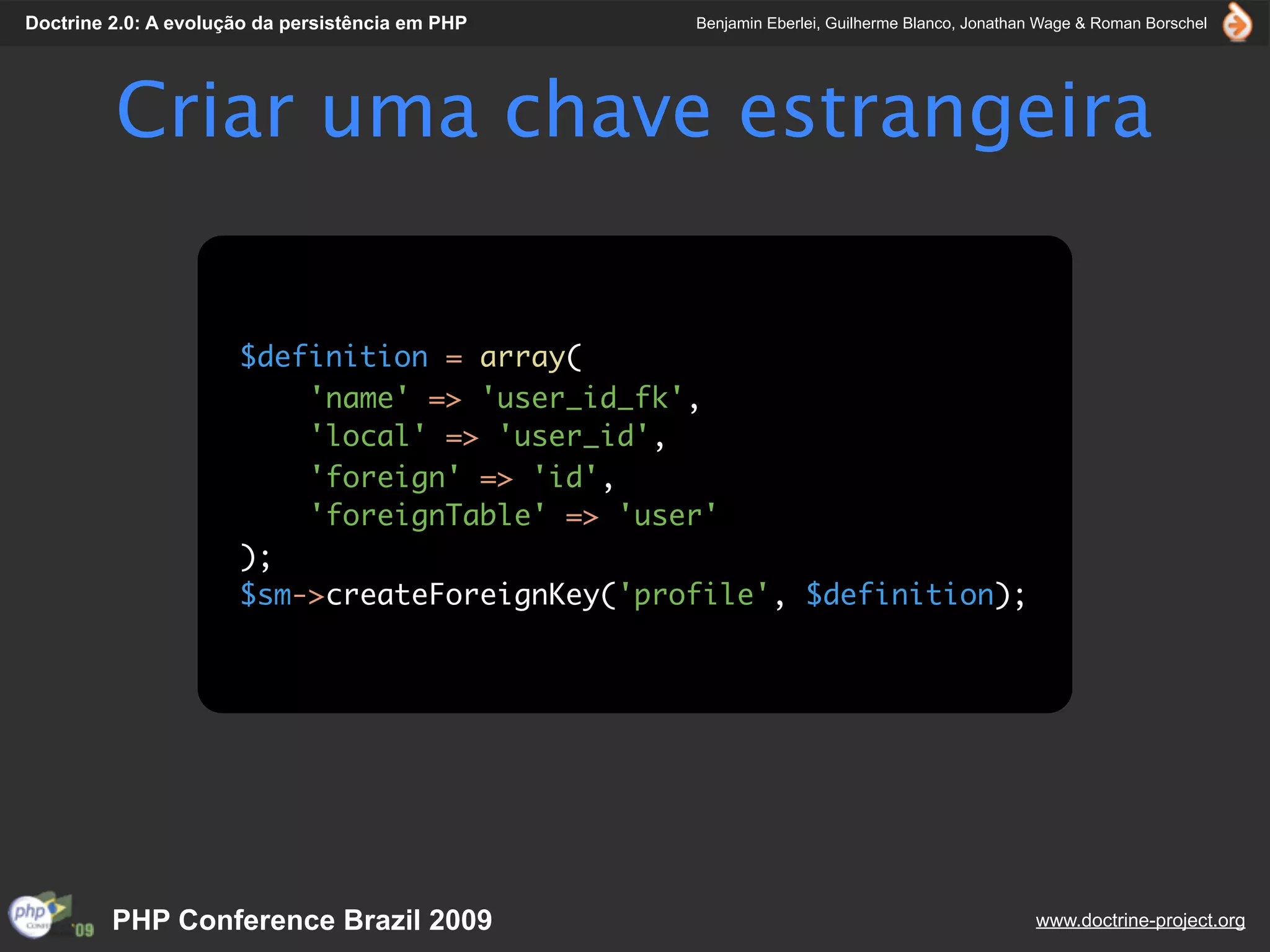 Doctrine 2.0: A evolução da persistência em PHP   Benjamin Eberlei, Guilherme Blanco, Jonathan Wage & Roman Borschel




         Criar uma chave estrangeira


                      $definition = array(
                          'name' => 'user_id_fk',
                          'local' => 'user_id',
                          'foreign' => 'id',
                          'foreignTable' => 'user'
                      );
                      $sm->createForeignKey('profile', $definition);




         PHP Conference Brazil 2009                                                          www.doctrine-project.org
 