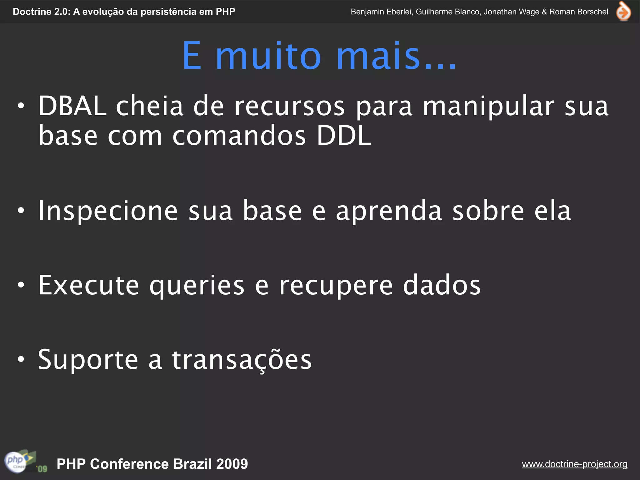 Doctrine 2.0: A evolução da persistência em PHP   Benjamin Eberlei, Guilherme Blanco, Jonathan Wage & Roman Borschel




                                   E muito mais...
• DBAL cheia de recursos para manipular sua
  base com comandos DDL

• Inspecione sua base e aprenda sobre ela

• Execute queries e recupere dados

• Suporte a transações


         PHP Conference Brazil 2009                                                          www.doctrine-project.org
 