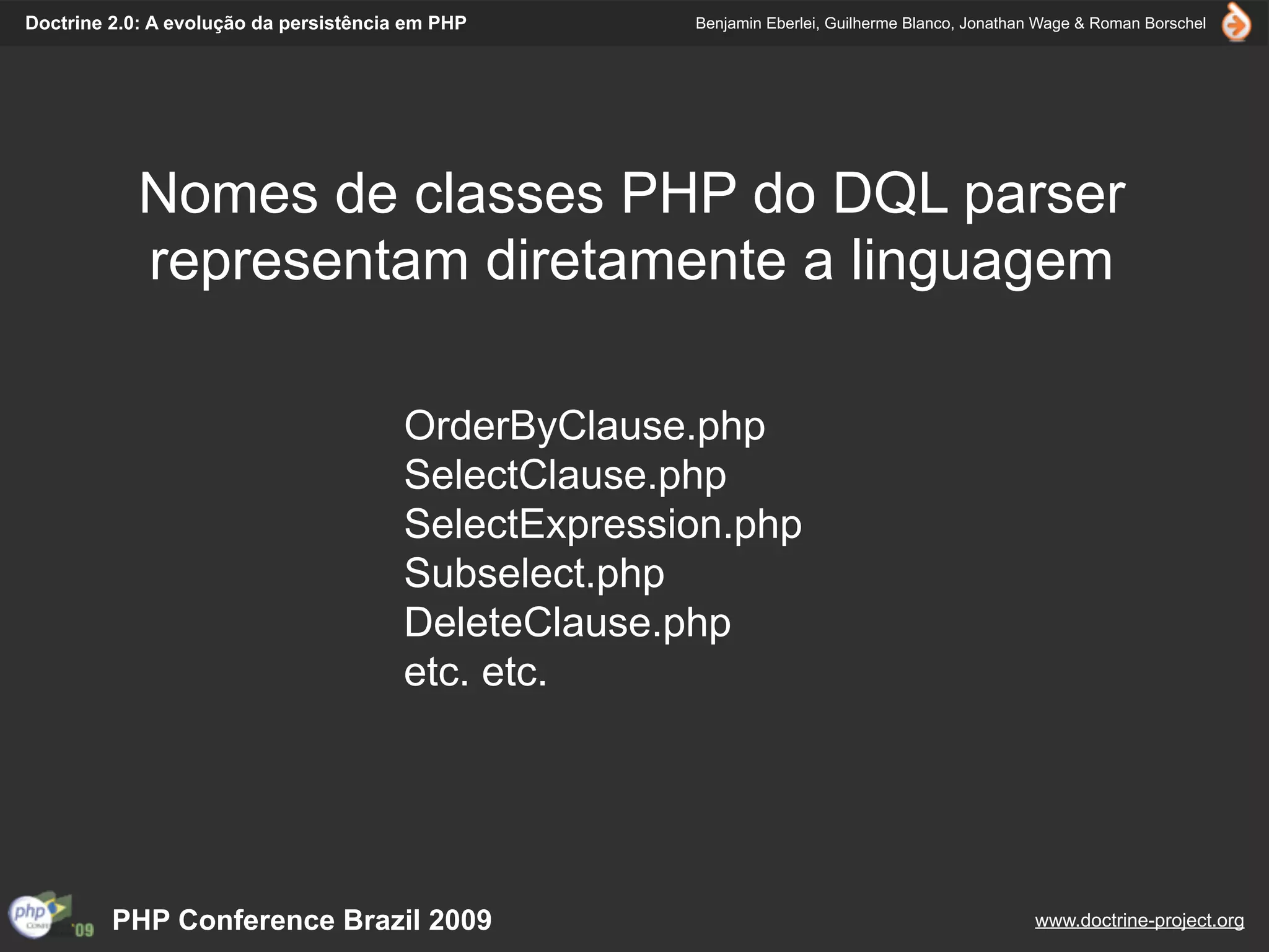 Doctrine 2.0: A evolução da persistência em PHP       Benjamin Eberlei, Guilherme Blanco, Jonathan Wage & Roman Borschel




            Nomes de classes PHP do DQL parser
            representam diretamente a linguagem

                                        OrderByClause.php
                                        SelectClause.php
                                        SelectExpression.php
                                        Subselect.php
                                        DeleteClause.php
                                        etc. etc.




         PHP Conference Brazil 2009                                                              www.doctrine-project.org
 